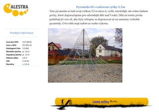 Prodejní informace
Cena bez DPH: 213 100 Kč
Cena s DPH: 257 851 Kč
Katalogové číslo: 111450
Montážní plocha: pr. 10 m
Dopadová plocha: pr. 13 m
Pádová výška: 1,6 m
Věk: 5-14 let
Rozměry: v. 5,3 m
Lanové sestavy Alestra
Pyramida III s rukávem výšky 5.3m
Tato pyramida se řadí svoji výškou 5,3 m mezi ty vyšší, náročnější, ale velmi žádané
prvky, které doporučujeme pro odrostlejší děti nad 5 roků. Děti na tomto prvku
potřebují již více sil, aby byly schopny se dopracovat až na samotný vrcholek
pyramidy. O to větší mají radost ze svého výkonu.
 