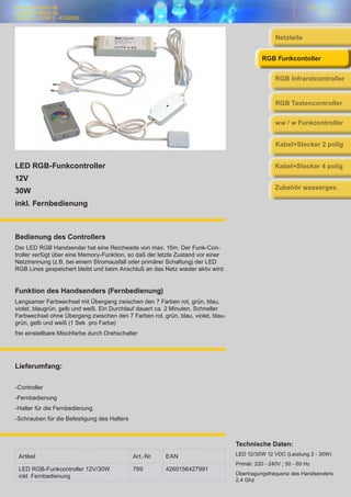 www.trendlicht.de
info@trendlicht.de
Telefonnr.:07681 - 4742066
LED RGB-Funkcontroller
12V
30W
inkl. Fernbedienung
Bedienung des Controllers
Der LED RGB Handsender hat eine Reichweite von max. 15m. Der Funk-Con-
troller verfügt über eine Memory-Funktion, so daß der letzte Zustand vor einer
Netztrennung (z.B. bei einem Stromausfall oder primärer Schaltung) der LED
RGB Lines gespeichert bleibt und beim Anschluß an das Netz wieder aktiv wird.
Funktion des Handsenders (Fernbedienung)
Langsamer Farbwechsel mit Übergang zwischen den 7 Farben rot, grün, blau,
violet, blaugrün, gelb und weiß. Ein Durchlauf dauert ca. 2 Minuten. Schneller
Farbwechsel ohne Übergang zwischen den 7 Farben rot, grün, blau, violet, blau-
grün, gelb und weiß (1 Sek. pro Farbe)
frei einstellbare Mischfarbe durch Drehschalter
Artikel Art.-Nr. EAN
LED RGB-Funkcontroller 12V/30W
inkl. Fernbedienung
799 4260156427991
Technische Daten:
LED 12/30W 12 VDC (Leistung 2 - 30W)
Primär: 220 - 240V ; 50 - 60 Hz
Übertragungsfrequenz des Handsenders:
2,4 Ghz
Lieferumfang:
-Controller
-Fernbedienung
-Halter für die Fernbedienung
-Schrauben für die Befestigung des Halters
Netzteile
RGB Infrarotcontroller
RGB Funkcontoller
RGB Tastencontroller
ww / w Funkcontroller
Kabel+Stecker 2 polig
Kabel+Stecker 4 polig
Zubehör wasserges.
 