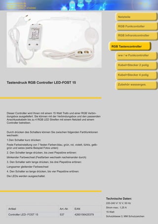 www.trendlicht.de
info@trendlicht.de
Telefonnr.:07681 - 4742066
Tastendruck RGB Controller LED-FOST 15
Dieser Controller wird Ihnen mit einem 15 Watt Trafo und einer RGB Verbin-
dungsbox ausgeliefert. Sie können mit der Verbindungsbox und den passenden
Anschlusskabeln bis zu 4 RGB LED Streifen mit einem Netzteil und einem
Controller betreiben.
Durch drücken des Schalters können Sie zwischen folgenden Farbfunktionen
wechseln:
1.Den Schalter kurz drücken:
Feste Farbeinstellung von 7 festen Farben:blau, grün, rot, violett, türkis, gelb-
grün und weiss (siehe Beispiel Fotos unten)
2. Den Schalter lange drücken, bis zwei Piepstöne ertönen:
blinkender Farbwechsel (Festfarben wechseln nacheinander durch)
3. Den Schalter sehr lange drücken, bis drei Piepstöne ertönen:
Langsamer gleitender Farbwechsel
4. Den Schalter so lange drücken, bis vier Piepstöne ertönen:
Die LEDs werden ausgeschaltet.
Artikel Art.-Nr. EAN
Controller LED- FOST 15 537 4260156425379
Technische Daten:
220-240 V/ 12 V, 50 Hz
Strom max.: 1,25 A
15 Watt
Schutzklasse 3, MM Schutzzeichen
Netzteile
RGB Infrarotcontroller
RGB Funkcontoller
RGB Tastencontroller
ww / w Funkcontroller
Kabel+Stecker 2 polig
Kabel+Stecker 4 polig
Zubehör wasserges.
 
