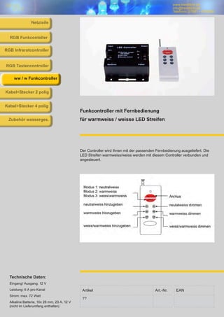 www.trendlicht.de
info@trendlicht.de
Telefonnr.:07681 - 4742066
Artikel Art.-Nr. EAN
??
Funkcontroller mit Fernbedienung
für warmweiss / weisse LED Streifen
Der Controller wird Ihnen mit der passenden Fernbedienung ausgeliefert. Die
LED Streifen warmweiss/weiss werden mit diesem Controller verbunden und
angesteuert.
Technische Daten:
Eingang/ Ausgang: 12 V
Leistung: 6 A pro Kanal
Strom: max. 72 Watt
Alkaline Batterie, 10x 28 mm, 23 A, 12 V
(nicht im Lieferumfang enthalten)
RGB Infrarotcontroller
RGB Funkcontoller
RGB Tastencontroller
ww / w Funkcontroller
Kabel+Stecker 2 polig
Kabel+Stecker 4 polig
Zubehör wasserges.
Netzteile
 