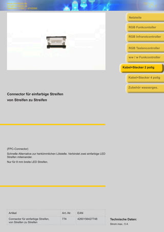 www.trendlicht.de
info@trendlicht.de
Telefonnr.:07681 - 4742066
Connector für einfarbige Streifen
von Streifen zu Streifen
(FPC-Connector)
Schnelle Alternative zur herkömmlichen Lötstelle. Verbindet zwei einfarbige LED
Streifen miteinander.
Nur für 8 mm breite LED Streifen.
Artikel Art.-Nr. EAN
Connector für einfarbige Streifen,
von Streifen zu Streifen
774 4260156427748 Technische Daten:
Strom max.: 5 A
Netzteile
RGB Infrarotcontroller
RGB Funkcontoller
RGB Tastencontroller
ww / w Funkcontroller
Kabel+Stecker 2 polig
Kabel+Stecker 4 polig
Zubehör wasserges.
 