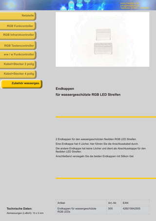 www.trendlicht.de
info@trendlicht.de
Telefonnr.:07681 - 4742066
Endkappen
für wassergeschützte RGB LED Streifen
2 Endkappen für den wassergeschützten flexiblen RGB LED Streifen.
Eine Endkappe hat 4 Löcher, hier führen Sie die Anschlusskabel durch.
Die andere Endkappe hat keine Löcher und dient als Abschlusskappe für den
flexiblen LED Streifen.
Anschließend versiegeln Sie die beiden Endkappen mit Silikon Gel.
RGB Infrarotcontroller
RGB Funkcontoller
RGB Tastencontroller
ww / w Funkcontroller
Kabel+Stecker 2 polig
Kabel+Stecker 4 polig
Zubehör wasserges.
Netzteile
Artikel Art.-Nr. EAN
Endkappen für wassergeschützte
RGB LEDs
505 426015642505Technische Daten:
Abmessungen (LxBxH): 13 x 3 mm
 