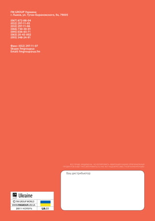 fm group украина
г. львов, ул. Туган-барановского, 9а, 79005
(067) 672-88-04
(032) 297-11-05
(032) 297-11-06
(066) 730-30-01
(095) 036-65-71
(063) 20-45-002
(093) 348-24-91

факс: (032) 297-11-07
skype: fmgroupua
email: fmgroup@ua.fm




                                             ВСЕ ПРАВА ЗАщИщЕНы. НЕ КОПИРОВАТь. ИМИТАЦИЯ НАШИх ОРИГИНА ЛьНых
                                       ПРОДУК ТОВ БУДЕ Т РАССМАТРИВАТьСЯ, К АК АК Т НЕДОБРОСОВЕС ТНОй КОНК УРЕНЦИИ.


                                          Ваш дистрибьютор




      Ukraine
 © FM GRoUP WoRLD
 WWW.FMGROUP.LVIV.UA
    2011 ноябрь         UA 01
 