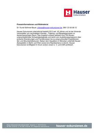 Presseinformationen und Bildmaterial
Dr. Kundri Böhmer-Bauer, presse@hauser-exkursionen.de, 089 / 23 50 06-12

Hauser Exkursionen international besteht 2013 seit 40 Jahren und ist der führende
Veranstalter von nachhaltigen Wander-, Trekking- und Bergsteigerreisen im
deutschsprachigen Raum. Das Angebot umfasst weltweit rund 700 Routen
unterschiedlichster Schwierigkeitsgrade und reicht vom Ausbildungsprogramm über
einfache Wanderungen und Familienreisen bis zu anspruchsvollen Expeditionen,
Ski- und Mountainbiketouren. Neben dem Hauptbüro in München unterhält Hauser
Zweigstellen in Berlin und Wien sowie eine Repräsentanz in Zürich. Hauser
Exkursionen ist Mitglied im forum anders reisen e. V. und CSR-zertifiziert.
 