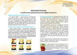 www.black-orchid.info
info@black-orchid.info
моб.: +7-965-988-98-30
тел.: +7-499-390-53-99G o l d
S h a p e
МИРОВОЙ РЕКОРД
и публичные доказательства эффективности
Первое доказательство эффективности:
Второе и третье доказательства эффективности:
На всех мероприятиях свидетелями были ученые и
врачи, лидеры индустрии красоты, репортеры и
случайныепосетители-прохожие.
До
Обхват талии 81, 2 см
После
Обхват талии 71, 3 см
Уменьшение: 9, 9 см
До
Обхват талии 87,3 см
После
Обхват талии 75 см
Уменьшение: 12,3 см
До
Обхват талии 83,6 см
После
Обхват талии 72,6 см
Уменьшение: 11 см
Профессор Пичет, химик, тайский ученый, иссле-
дователь, работает в концерне ASIAN LIFE. Изучая
древнейшие рецепты и производя опыты с тайскими
лекарственными растениями в течении 30 лет, создал
уникальный крем для похудения и назвал его Gold
ShapeSlimSafe.
14 апреля 2003 г. национальное телевидение
Таиланда провело онлайн трансляцию экспери-
мента. Gold Shape Cream использовался для
массажа и окружность талии уменьшилась на 6,4
сантиметра за 45 минут массажа. Эксперимент
проходил в городе Chiang Mai на конкурсе красоты
SongkranBeautyContestвТаиланде.
18-20 апреля 2003 г. проводился публичный
эксперимент в Главном киноплексе Бангкока (Major
Cineplex). После 60-ти минут массажа окружность
талии уменьшилась на 5,6 сантиметров. В городе
Chiang Mai проводилось третье мероприятие на
публике, когда был зафиксирован максимальный
рекорд по уменьшению окружности талии за сеанс
слим-массажана8,4сантиметров.
Четвертый эксперимент проводился 9 мая 2003 г. на
5-й Национальной Традиционной Медицинской
Выставке при Министерстве здравоохранения
Таиланда. Присутствующие очевидцы после
часового сеанса массажа зафиксировали умень-
шениеохвататалиина5,1сантиметр.
28 сентября 2003 г. в Бангкоке, в конференц-зале при
Университете Чулалонгкорна 30 тайских женщин
приняли участие в программе демонстрации
быстрого уменьшения лишних объемов и коррекции
фигуры. При показе использовался крем GOLD
SHAPE. Окружность талии у женщин за 1 час массажа
с этим кремом уменьшилась в среднем на 5,6
сантиметров (от 2,5 см до 8,3 см). На этом
мероприятии присутствовало 80 иностранных жур-
налистов.
 
