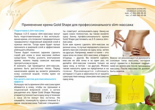 www.black-orchid.info
info@black-orchid.info
моб.: +7-965-988-98-30
тел.: +7-499-390-53-99
G o l d
S h a p e
Применение крема Gold Shape для профессионального slim-массажа
Первые 1-2-3 сеанса slim-массажа могут
быть подготовительные и без использо-
вания крема, это позволит предварительно
«разрыхлить» подкожный жировой слой в
нужных местах. Тогда крем будет лучше
проникать в жировой слой и эффективнее
уменьшатьобъемы.
Также будет полезно заранее сделать
скраб для кожи в зоне массажа любым
средством. Чтобы усилить впитывание
крема, можно перед сеансом массажа
прогретькожувсауне.
В комнате, где проводится slim-массаж,
должно быть достаточно тепло. Перед
нанесением крема вы можете увлажнять
кожу соленой водой, чтобы крем не
скатывался.
Большую часть времени slim-массажа крем
вбивается в кожу, чтобы он проникал в
подкожный жировой слой, а затем
расщеплял его. Крем Gold Shape Massage
втирается полностью в одну зону в течении
1 часа 15-ти минут без остатка. Не
смывайте, пожалуйста, крем в течение 3-х
часов послемассажа.Тайские специалис-
ты советуют использовать одну банку на
один сеанс полностью, вы также можете
одну банку профессионального крема
Gold Shape растягивать на 2-3 сеанса slim-
массажа.
Если вам нужно сделать slim-массаж на
разные зоны, то лучше чередовать сеансы и
делать массаж сначала на одну зону, затем
на другую. Например, живот и талия – это
одна зона на сеанс slim-массажа, а бедра и
ягодицы – другая. Вы можете сделать
массаж на обе зоны и за один раз, но
делайте slim-массаж сначала только на
одну зону, а потом - на другую. Можно
также наносить крем на предплечья и на
голени. Рекомендуется соблюдать
интервал 1-3 дня в зависимости от вашего
самочувствия между сеансами массажа на
однузону.
Важно: не рекомендуется применять
силовые типы массажа, которые
могут привести к болевым ощуще-
ниям во время или после процедуры
массажа. После массажа не должно
бытьсиняков.
Подготовка к slim-массажу
Как делать массаж для максимального
эффекта
 