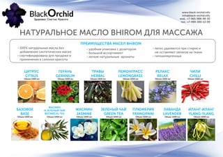 www.black-orchid.info
info@black-orchid.info
моб.: +7-965-988-98-30
тел.: +7-499-390-53-99
НАТУРАЛЬНОЕ МАСЛО BHIROM ДЛЯ МАССАЖА
ПРЕИМУЩЕСТВА МАСЕЛ BHIROM
- 100% натуральные масла без
добавления синтетических масел
- сертифицированы для продажи и
применения в салонах красоты
- удобная упаковка с дозатором
- большой ассортимент
- легкие натуральные ароматы
ЦИТРУС
CITRUS
БАЗОВОЕ
BASE
ТРАВЫ
HERBAL
ЖАСМИН
JASMINE
РЕЛАКС
RELAX
ПЛЮМЕРИЯ
FRANGIPANI
ГЕРАНЬ
GERANIUM
ЖАСМИН
И ЗЕЛЕНЫЙ ЧАЙ
BOTANICAL TEA
ЛЕМОНГРАСС
LEMONGRASS
ЗЕЛЕНЫЙ ЧАЙ
GREEN TEA
ЧИЛИ
CHILLI
ЛАВАНДА
LAVENDER
ИЛАНГ-ИЛАНГ
YLANG-YLANG
- легко удаляются при стирке и
не оставляют запахов на ткани
- гипоаллергенные
Объем 1000 мл
Объем 1000 мл
Объем 1000 мл
Объем 1000 мл
Объем 1000 мл
Объем 1000 мл
Объем 1000 мл
Объем 1000 мл
Объем 1000 мл
Объем 1000 мл
Объем 1000 мл
Объем 1000 мл Объем 1000 мл
 