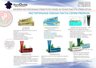 РАСТИТЕЛЬНЫЕ ЗУБНЫЕ ПАСТЫ СЕРИИ PREMIUM
ПРЕМИУМ RED
100 г 100 г
РАСТИТЕЛЬНАЯ ЗУБНАЯ
ПАСТА «ДЕНЬ И НОЧЬ»
90 г + 90 г, 25 г + 25 г
- эффективная зубная паста на основе минеральной
воды бережно ухаживает за зубами
- растительные компоненты снимают воспаление,
укрепляют десны и снижают их кровоточивость,
удаляют пятна от сигарет, чая и кофе, устраняют
неприятный запах изо рта
- использовать дважды в день или после каждого
приема пищи
- эффективная зубная паста для поддержания здоровья
десен
- сочетание входящих в состав зубной пасты трав и
минеральной воды придает ощущение свежести и
способствует глубокому проникновению полезных
веществ в десны, поддерживая их здоровье и обеспечивая
уверенность в свежем дыхании в течение 24 часов
- использовать дважды в день или после каждого приема
пищи
- эффективное средство защиты
полости рта в течение всего дня
и ночи
- использование двух паст дает
возможность получить комплексный
эффект
- «День» освежает и укрепляет
- «Ночь» защищает и успокаивает
ТРАВЯНАЯ МОРСКАЯ СВЕЖЕСТЬ
100 г, 40 г, 25 г 100 г, 40 г, 25 г
- предотвращает образование налета в течение
всего дня
- содержит минеральную воду
- удаляет пятна от кофе, чая, сигарет
- комплексный эффект
- сохраняет дыхание свежим
- препятствует развитию кариеса за счет
антибактериального эффекта
- обладает теми же свойствами, как
и «Травяная»
- повышенное содержание
кристаллического и эвкалиптового
масла обеспечивает более ощутимый
освежающий эффект
- эффективное средство защиты полости рта
в течение всего дня и ночи
- использование двух паст дает
возможность получить комплексный эффект
- «День» (90 г) освежает и укрепляет
- «Ночь» (90 г) защищает и успокаивает
НАБОР: РАСТИТЕЛЬНАЯ
ЗУБНАЯ ПАСТА «ДЕНЬ И НОЧЬ»
180 г
Дополнительный эффект:
ЛИНЕЙКА РАСТИТЕЛЬНЫХ СРЕДСТВ ПО УХОДУ ЗА ПОЛОСТЬЮ РТА «TWIN LOTUS»
www.black-orchid.info
info@black-orchid.info
моб.: +7-965-988-98-30
тел.: +7-499-390-53-99
Зубные пасты
содержат более
96% натуральных
компонентов.
Не содержат
фтор.
ПРЕМИУМ BLUE
 