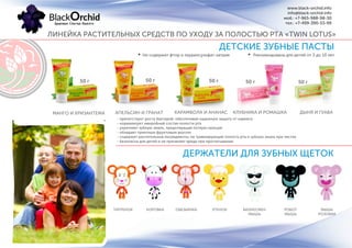 ДЕТСКИЕ ЗУБНЫЕ ПАСТЫ
МАНГО И ХРИЗАНТЕМА
50 г 50 г
- препятствует росту бактерий, обеспечивая надежную защиту от кариеса
- нормализует микробный состав полости рта
- укрепляет зубную эмаль, предотвращая потерю кальция
- обладает приятным фруктовым вкусом
- содержит растительные ингредиенты, не травмирующие полость рта и зубную эмаль при чистке
- безопасна для детей и не причиняет вреда при проглатывании
Не содержат фтор и лаурилсульфат натрия Рекомендована для детей от 3 до 10 лет
ЛИНЕЙКА РАСТИТЕЛЬНЫХ СРЕДСТВ ПО УХОДУ ЗА ПОЛОСТЬЮ РТА «TWIN LOTUS»
www.black-orchid.info
info@black-orchid.info
моб.: +7-965-988-98-30
тел.: +7-499-390-53-99
АПЕЛЬСИН И ГРАНАТ КАРАМБОЛА И АНАНАС КЛУБНИКА И РОМАШКА ДЫНЯ И ГУАВА
50 г 50 г 50 г
ДЕРЖАТЕЛИ ДЛЯ ЗУБНЫХ ЩЕТОК
ТИГРЕНОК КОРОВКА ОБЕЗЬЯНКА УТЕНОК БИЗНЕСМЕН
МЫШЬ
РОБОТ
МЫШЬ
МЫШЬ
РОЗОВАЯ
 