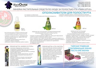 ЛИНЕЙКА РАСТИТЕЛЬНЫХ СРЕДСТВ ПО УХОДУ ЗА ПОЛОСТЬЮ РТА «TWIN LOTUS»
www.black-orchid.info
info@black-orchid.info
моб.: +7-965-988-98-30
тел.: +7-499-390-53-99
ОПОЛАСКИВАТЕЛИ ДЛЯ ПОЛОСТИ РТА
- не содержат антибиотиков
- при их изготовлении использованы растительные ингредиенты
РАСТИТЕЛЬНЫЙ АНТИБАКТЕРИАЛЬНЫЙ
ОПОЛАСКИВАТЕЛЬ ДЛЯ ПОЛОСТИ РТА
50 мл
250 мл
PREMIUM РАСТИТЕЛЬНЫЙ АНТИБАКТЕРИАЛЬНЫЙ
ОПОЛАСКИВАТЕЛЬ ДЛЯ ПОЛОСТИ РТА
Гуава и Зеленый чай
330 мл 330 мл
PREMIUM РАСТИТЕЛЬНЫЙ
АНТИБАКТЕРИАЛЬНЫЙ
ОПОЛАСКИВАТЕЛЬ ДЛЯ ПОЛОСТИ РТА
- сохраняют дыхание свежим в течение длительного времени
- обладают антибактериальными ранозаживляющими свойствами
ЗУБНАЯ ЩЕТКА «БАМБУК И УГОЛЬ» ЗУБНАЯ ЩЕТКА «СПА-ЭКСЕЛЬ»
- слегка заостренные щетинки позволяют
эффективно удалять налет и бактерии
- немного закругленные щетинки дают
возможность очистить зубы на уровне
десен, аккуратно удалив зубные камни
- щетинки, сделанные из мягкой резины,
способствуют спа-эффекту,
одновременно массируют десны,
улучшая циркуляцию крови
- жесткость щетины - мягкая
- сочетание современных технологий и
натурального бамбукового угля, используемого
в народной медицине, обеспечивает
антибактериальное покрытие щетины и тройную
защиту зубов и десен
- верхние более тонкие закругленные щетинки
легко очищают межзубное пространство и
удаляют налет
- меньшие по высоте и более густые щетинки
очищают поверхность зубов, в том числе
на уровне десен
- резиновая мягкая поверхность на обратной стороне
щетины очищает поверхность языка и полость рта
- цветная резиновая эргономичная ручка удобна в
руке и не скользит при использовании
- жесткость щетины - мягкая
ТАЙСКАЯ ТРАВЯНАЯ
ОТБЕЛИВАЮЩАЯ ЗУБНАЯ
ПАСТА ISME RASYAN
сигарет, чая или кофе, визуально отбелить зубы на 1-2 тона,
облегчить симптом гиперчувствительности зубов и снизить
накапливание бактерий во время сна, обеспечит свежесть
дыхания в течение дня.
Травяная гвоздичная зубная паста
ISME RasYan поможет устранить
неприятный запах изо рта,
защитить слюну от
вредоносных бактерий,
убрать налет и
известковые камни от
обладает антибактериальным эффектом, уменьшает образование
налета на зубах и появление зубного камня
листья зеленого чая и гуавы способствуют очищению поверхности
зубов, освежают дыхание, придавая длительное ощущение свежести
цвет ополаскивателя достигнут в результате применения
натуральных ингредиентов
не содержит фтор
-
-
-
-
содержит гвоздичное масло, шалфей, солодку, которые
защищают зубную эмаль, способствуют быстрому
заживлению мелких повреждений полости рта
не вызывает дисбактериоза полости рта
сохраняет длительный эффект свежести дыхания,
устраняет запах изо рта
уменьшает скорость появления зубного налета
-
-
-
-
содержит гвоздичное масло, ликвидирующее
воспалительные процессы, эффективно при
лечении пародонтоза
не вызывает дисбактериоза полости рта
сохраняет свежесть дыхания
уменьшает скорость появления зубного налета
-
-
-
-
 