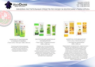 ЛИНЕЙКА РАСТИТЕЛЬНЫХ СРЕДСТВ ПО УХОДУ ЗА ВОЛОСАМИ «TWIN LOTUS»
www.black-orchid.info
info@black-orchid.info
моб.: +7-965-988-98-30
тел.: +7-499-390-53-99
Усиленная растительная формула
обеспечивает экстра-питание кожи
головы. Поэтому укрепляется
волосяная луковица, тормозится
выпадение и ломкость волос.
ШАМПУНЬ ОТ ВЫПАДЕНИЯ
И ЛОМКОСТИ ВОЛОС
«Twin Lotus «Экстра» (100, 200 мл)
РАСТИТЕЛЬНЫЙ ШАМПУНЬ И
КОНДИЦИОНЕР
«Twin Lotus «Сывороточный»
(200 и 200 мл)
Содержит растительную формулу,
которая глубоко увлажняет волосы
на всем их протяжении и питает кожу
головы. Экстракты можжевельника и
крапивы защищают волосы от загрязнения,
воздействия внешней среды, сечения
кончиков. Восстанавливают баланс кожи
головы. Делают волосы мягкими,
шелковистыми и здоровыми.
ШАМПУНЬ И КОНДИЦИОНЕР
«Twin Lotus «Золотой шелк»
с экстрактом шелковицы
(180 и 180 мл)
Предотвращает выпадение волос, укрепляет корни.
Подходит для поврежденных и слабых волос.
Рекомендуется для использования, когда
волосы склонны к ломкости, выпадению,
потере цвета и появлению седины, а кожа
головы нуждается в дополнительном уходе.
Входящие в состав натуральные травы питают
кожу головы. Протеин, полученный из шелковицы
делает волосы сильными и здоровыми, экстракт
тутового дерева - антиоксидант, восстанавливает
структуру поврежденных волос, возвращая им
блеск и здоровый вид.
 