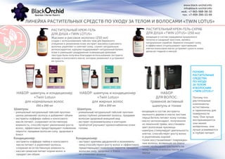 РАСТИТЕЛЬНЫЙ КРЕМ-ГЕЛЬ
ДЛЯ ДУША «TWIN LOTUS»
Жасмин и рисовое молочко (250 мл)
РАСТИТЕЛЬНЫЙ КРЕМ-ГЕЛЬ-СКРАБ
ДЛЯ ДУША «TWIN LOTUS» (250 мл)
-
-
ПОЧЕМУ
РАСТИТЕЛЬНЫЕ
СРЕДСТВА
ПО УХОДУ
ЗА ТЕЛОМ
И ВОЛОСАМИ
«TWIN LOTUS»?
Потому что
растительные
компоненты
естественны
и гармоничны для
поверхности
тела. Они лучше
воспринимаются,
они менее
аллергенны, они
лучше усваиваются
и глубже питают.
создан с использованием тайских трав для бережного
очищения и увлажнения кожи экстракт жасмина и рисового
молочка укрепляет и смягчает кожу, служит натуральным
антиоксидантом, куркума поддерживает натуральный баланс
кожи и уменьшает раздражение освежающая кремовая
текстура была получена благодаря использованию экстракта
авокадо и кокосового масла, которые увлажняют и устраняют
ее сухость.
входящие в состав сердцевина кукурузного
початка и сахарный тростник, являясь
натуральным скрабом, бережно очищают кожу
и эффективно отшелушивают ороговевшие
клетки кокосовое масло устраняет сухость кожи,
делая ее гладкой и мягкой.
НАБОР: шампунь и кондиционер
«Twin Lotus»
для нормальных волос
НАБОР: шампунь и кондиционер
«Twin Lotus»
для жирных волос
НАБОР
ДЛЯ ВОЛОС:
травяной активный
шампунь и тоник250 и 200 мл 250 и 200 мл
- уникальный натуральный тайский протеин
шелка увлажняет волосы и добавляет объем
- экстракты коффира-лайма и кокосового
масла питают, сохраняют естественную
влажность, способствуют увеличению роста
волос, эффективно предотвращают появление
перхоти, придавая волосам силу, здоровье и
блеск
- уникальный натуральный тайский протеин
шелка глубоко увлажняет волосы, придавая
волосам здоровый внешний вид
- экстракт можжевельника и клитории
тройчатой улучшают кровоснабжение кожи
головы
- входящие в состав экстракты
мыльного дерева и масло листьев
перца Бетель питают кожу головы.
- масло-антиоксидант, полученное
из лимонной травы, восстанавли-
вает волосяные луковицы
- шампунь стимулирует деятельность
клеток, способствует росту волос
и укреплению корней
- тоник восстанавливает поврежден-
ные волосы, возвращая им блеск
- тоник необходимо распылить на
кожу головы и волосы после их
мытья
Шампунь: Шампунь:
Кондиционер: Кондиционер:
- экстракты коффира-лайма и кокосового
масла питают и укрепляют волосы,
сохраняя их естественную влажность.
- кассия семаская питает корни волос и
придает им объем
- экстракт крапивы двудомной и можжевель-
ника способствуют росту волос и эффективно
предотвращают появление перхоти, придавая
волосам силу, здоровье и блеск
- не утяжеляет волосы
www.black-orchid.info
info@black-orchid.info
моб.: +7-965-988-98-30
тел.: +7-499-390-53-99
ЛИНЕЙКА РАСТИТЕЛЬНЫХ СРЕДСТВ ПО УХОДУ ЗА ТЕЛОМ И ВОЛОСАМИ «TWIN LOTUS»
 