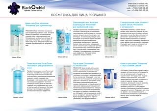 Очищающий гель Acniclear
Cleansing Gel "Provamed"
для проблемной кожи
Сывороточный крем Vitamin E
Cream-Serum "Provamed"
с витамином Е
Тоник Acniclear Facial Toner
"Provamed" для проблемной
кожи
Глута-крем "Provamed"
«Сияние кожи»
Крем от растяжек "Provamed"
STRETCH MARK CREAM
Профессиональная линия Provamed
Acniclear Cleansing Gel освобождает
закупоренные поры на лице от скопив-
шегося секрета, уничтожая при этом
бактерии, вызывающие угревую сыпь.
Входящие в состав экстракты лещины
виргинской и бурой водоросли
ламинарии нормализуют жировой
баланс кожи, регулируя продуциро-
вание кожного сала. оказывая противо-
воспалительное и смягчающее дейст-
вия. Способствует сокращению пор,
обладает тонизирующим и освежаю-
щим эффектом. Не сушит кожу,
устраняет жирный блеск.
PROVAMED Vitamin E Cream-Serum
делает кожу мягкой и гладкой за счет
коллагена эластина, который глубоко
проникая в кожу быстро впитывается,
увлажняет, препятствует возникно-
вению первых признаков старения
кожи. При этом сглаживает неровности
кожи, делая кожу молодой и сияющей.
Улучшает цвет лица, не оставляет на
коже блеска и жирных следов.
Профессиональная линия Provamed
Acniclear Facial Toner подходит для
жирной и комбинированной кожи,
способствует уменьшению выделения
кожного сала и сужению пор.
Входящие в состав экстракт зеленого
чая и коры ивы удаляют частички
отмершей кожи, делая ее мягкой и
гладкой, восстанавливая при этом
естественный рН уровень. Экстракт
ромашки и календулы обладают
антивоспалительным эффектом.
PROVAMED Gluta bright skin booster
создан с использованием инноваци-
онных технологий, позволяющих
активным ингредиентам проникнуть в
глубокие слои кожи, стимулируя выра-
ботку коллагена. Входящие в состав
глутатион (антиоксидант), натуральный
арбутил и витамин С обновляют кожу
благодаря замедлению действия
энзима тирозиназа, который является
причиной образования повышенной
пигментации. Биосыворотка, гилауро-
новая кислота и другие натуральные
экстракты устраняют неровности ко-
жи, обладают подтягивающими свойст-
вами, замедляют процессы старения.
Крем придает упругость, хорошо
увлажняет, быстро впитывается.
PROVAMED Stretch Mark питает кожу и
придает ей эластичность. Входящие в
состав натуральные ингредиенты
выравнивают текстуру кожи, поддер-
живают водный баланс, помогают
предотвратить растяжки, особенно в
области живота, бедер и груди.
Коллаген, витамин В и масло жожоба
устраняют ощущение сухости,
придают упругость, стимулируют
процесс обновления кожи и устраняют
ощущение сухости. Подходит для кожи
во время и после беременности, а
также после потери веса, увеличения
массы тела, последствиях ее
колебания.
Объем: 120 мл. Объем: 50 мл.
Объем: 120 мл. Объем: 30 мл. Объем: 200 гр.
Крем-гель Pore minimizer
"Provamed" для сужения пор
PROVAMED Pore minimizer контроли-
рует выработку кожного сала, которое
является причиной возникновения
угревой сыпи и расширенных пор.
Натуральные экстракты и витамин С
улучшают структуру кожи, выравни-
вают кожу лица, предотвращают вос-
паление и возвращают ей здоровый
вид.
Объем: 30 мл.
КОСМЕТИКА ДЛЯ ЛИЦА PROVAMED
www.black-orchid.info
info@black-orchid.info
моб.: +7-965-988-98-30
тел.: +7-499-390-53-99
 