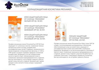СОЛНЦЕЗАЩИТНАЯ КОСМЕТИКА PROVAMED
www.black-orchid.info
info@black-orchid.info
моб.: +7-965-988-98-30
тел.: +7-499-390-53-99
КРЕМ ЗАЩИТНЫЙ ДЛЯ ЛИЦА
ОТ СОЛНЦА "PROVAMED"
(БЕЛЫЙ) SPF 60, 30 МЛ.
КРЕМ ЗАЩИТНЫЙ ДЛЯ ЛИЦА
ОТ СОЛНЦА "PROVAMED"
(БЕЖЕВЫЙ) SPF 60, 30 МЛ.
КРЕМ ЗАЩИТНЫЙ ДЛЯ ЛИЦА
ОТ СОЛНЦА "PROVAMED"
(РОЗОВЫЙ) SPF 60, 30 МЛ.
Профессиональная линия Provamed Sun SPF 60 Face
защищает от солнечных ожогов, появления темных
пигментных пятен на лице, воздействия
ультрафиолетовых лучей. Содержит нехимического
происхождения солнцезащитные фильтры от UVA и
UVB лучей, которые отражают вредное солнечное
воздействие. Входящая в состав гилауроновая
кислота препятствует обезвоживанию кожи и
появлению признаков преждевременного старения.
Быстро впитывается, не оставляет жирного блеска,
делает кожу мягкой и гладкой. Бежевый цвет крема
придает коже легкий оттенок загара и здоровый
цвет лица.
ЛОСЬОН ЗАЩИТНЫЙ
ОТ СОЛНЦА "PROVAMED"
SPF 54 PINK, 125 МЛ.
Профессиональная линия Provamed Sun Daily Lotion SPF 54
создан с использованием инновационных технологий,
обеспечивающих уход за кожей тела и защищая от
ультрафиолетовых лучей типа UVA/UVB и свободных
радикалов. Входящие в состав антиоксиданты и витамин С
препятствуют появлению признаков преждевременного
старения, делают кожу гладкой, упругой. Воздействуя на
глубокие слои кожи, стимулирует выработку коллагена.
Быстро впитывается, не оставляет жирного блеска.
 