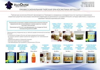 ПРОФЕССИОНАЛЬНАЯ ТАЙСКАЯ SPA КОСМЕТИКА ARTISCENT
Тайская spa косметика Artiscent производится в Таиланде из натуральных ингредиентов и по тщательно охраняемым
секретным рецептам нескольких поколений владельцев косметического концерна Artiscent, которые заботились о красоте и
здоровьи тайской королевской семьи.
Вес 1 кг Вес 500 гр
Вес 1 кг
Объем 1000 мл Объем 500 мл
Вес 500 г
Вес 1 кг Вес 500 гр
Вес 1 кг
Объем 450 мл Объем 500 мл
Вес 1 кг
AROMA MASSAGE
CREAM RELAXING
КРЕМ ДЛЯ
МАССАЖА
JOJOBA FACIAL
CREAM SCRUB
СКРАБ ДЛЯ
ЛИЦА ЖОЖОБА
HERBAL CITRUS
SALT POLISH
СКРАБ ДЛЯ
ТЕЛА ЦИТРУС
MILK
FOAM BATH
МОЛОЧНАЯ
ВАННА
PURIFYING
MASK
ОЧИЩАЮЩАЯ
МАСКА
FOOT
SCRUB
СКРАБ ДЛЯ
НОГ
BODY RESHAPE
AND FIRM CREAM
КРЕМ ДЛЯ
МАССАЖА
FACIAL MASSAGE
CREAM
МАССАЖНЫЙ
КРЕМ ДЛЯ ЛИЦА
BOTANICAL TEA
SALT POLISH
СКРАБ ДЛЯ ТЕЛА
БОТАНИК ЧАЙ
CLEANSING
MILK
ОЧИЩАЮЩЕЕ
МОЛОЧКО
HYDRATING MASK
MANGOSTEEN
УВЛАЖНЯЮЩАЯ
МАСКА МАНГУСТИН
AROMA MASSAGE
CREAM CITRUS
КРЕМ ДЛЯ
МАССАЖА ТЕЛА
Преимущества сотрудничества по тайской профессиональной косметике
Artiscent:
- в наличии на складе в России, доставка курьерской компанией
- вы можете заказать любое количество продуктов, нет «минимальной
партии»
- удобная для работы и хранения упаковка
- длинные сроки годности продукции
- сертифицирована для продажи и применения в России.
Уникальный ассортимент профессиональной косметики Artiscent
предназначен для использования в салонах красоты, салонах
массажа и spa центрах.
Производство Artiscent сертифицировано по стандартам Good
manufacturing practices (GMP).
www.black-orchid.info
info@black-orchid.info
моб.: +7-965-988-98-30
тел.: +7-499-390-53-99
 