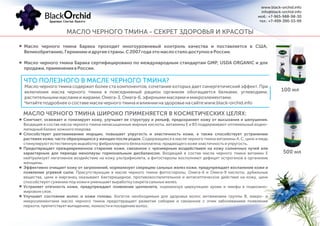 Масло черного тмина Барака проходит многоуровневый контроль качества и поставляется в США,
Великобританию,Германиюидругиестраны.С2007годаэтомаслосталодоступновРоссии.
Масло черного тмина Барака сертифицировано по международным стандартам GMP, USDA ORGANIC и для
продажи,применениявРоссии.
МАСЛО ЧЕРНОГО ТМИНА - СЕКРЕТ ЗДОРОВЬЯ И КРАСОТЫ
100 мл
500 мл
ЧТО ПОЛЕЗНОГО В МАСЛЕ ЧЕРНОГО ТМИНА?
Масло черного тмина содержит более ста компонентов, сочетание которых дает синергетический эффект. При
включении масла черного тмина в повседневный рацион организм обогащается белками, углеводами,
растительнымимасламиижирами,Омега-3,Омега-6,эфирнымимасламиимикроэлементами.
Читайтеподробнееосоставемаслачерноготминаивлиянииназдоровьенасайтеwww.black-orchid.info
Cмягчает, освежает и тонизирует кожу, улучшает ее структуру и рельеф, предохраняет кожу от высыхания и шелушения.
Входящие в состав масла черного тмина ненасыщенные жирные кислоты, витамины Е и B3 поддерживают оптимальный водно-
липидный баланс кожного покрова.
Способствует разглаживанию морщин, повышает упругость и эластичность кожи, а также способствует устранению
растяжек кожи, часто образующихся у женщин после родов. Содержащиеся в масле черного тмина витамины А, С, цинк и медь
стимулируют естественную выработку фибриллярного белка коллагена,придающего коже эластичность и упругость.
Предотвращает преждевременное старение кожи, связанное с чрезмерным воздействием на кожу солнечных лучей или
характерным для периода менопаузы гормональным дисбалансом. Входящий в состав масла черного тмина витамин Е
нейтрализует негативное воздействие на кожу ультрафиолета, а фитостеролы восполняют дефицит эстрогенов в организме
женщины.
Эффективно очищает кожу от загрязнений, нормализует секрецию сальных желез кожи, предупреждает воспаление кожи и
появление угревой сыпи. Присутствующие в масле черного тмина фитостеролы, Омега-6 и Омега-9 кислоты, дубильные
вещества, цинк и марганец оказывают бактерицидное, противовоспалительное и антисептическое действие на кожу, цинк
способствует сужению поркожи иуменьшает выработку секрета сальных желез.
Устраняет отечность кожи, предупреждает появление целлюлита, нормализуя циркуляцию крови и лимфы в подкожно-
жировом слое.
Улучшает состояние волос и кожи головы. Богатое необходимым для здоровья волос витаминами группы B, макро- и
микроэлементами масло черного тмина предотвращает развитие себореи и связанное с этим заболеванием появление
перхоти, препятствует выпадению, ломкости и поседению волос.
МАСЛО ЧЕРНОГО ТМИНА ШИРОКО ПРИМЕНЯЕТСЯ В КОСМЕТИЧЕСКИХ ЦЕЛЯХ:
www.black-orchid.info
info@black-orchid.info
моб.: +7-965-988-98-30
тел.: +7-499-390-53-99
 