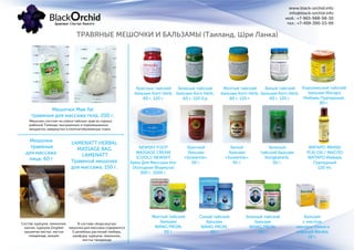 ТРАВЯНЫЕ МЕШОЧКИ И БАЛЬЗАМЫ (Таиланд, Шри Ланка)
www.black-orchid.info
info@black-orchid.info
моб.: +7-965-988-98-30
тел.: +7-499-390-53-99
Мешочки Mae Yal
травяные для массажа тела, 200 г.
Мешочек состоит из смеси тайских трав из горных
районов Талинда, высушенных и перемешанных,
аккуратно завернутых в хлопчатобумажную ткань.
Мешочки
травяные
для массажа
лица, 60 г
Состав: куркума, лимонник,
калган, куркума Zingiber
крылатая листья, листья
тамаринда, акация.
Красный тайский
бальзам Korn Herb,
60 г, 120 г.
Зеленый тайский
бальзам Korn Herb,
60 г, 120 0.р
Желтый тайский
бальзам Korn Herb,
60 г, 120 г.
Белый тайский
бальзам Korn Herb,
60 г, 120 г.
NEWSKY FOOT
MASSAGE CREAM
(COOL)/ NEWSKY
Крем Для Массажа Ног
(Холодная Формула)
300 г, 1000 г.
Красный
бальзам
«Suwanna»,
50 г.
Белый
бальзам
«Suwanna»,
50 г.
Зеленый
тайский бальзам
Kongkaherb,
50 г.
Желтый тайский
бальзам
WANG PROM,
50 г.
Синий тайский
бальзам
WANG PROM,
50 г.
Зеленый тайский
бальзам
WANG PROM,
50 г.
Королевский тайский
бальзам Wатаро
Имбирь Пурпурный,
80 г.
WATAPO BRAND
PLAI OIL / МАСЛО
WATAPO Имбирь
Пурпурный
120 ml.
Бальзам
с маслом
черного тмина и
корицей Baraka,
10 г.
LAMENATT HERBAL
MASSAGE BAG
LAMENATT
Травяной мешочек
для массажа, 150 г.
В составе сбора внутри
мешочка для массажа содержится
5 целебных растений: имбирь,
камфора, куркума, лимонник,
листья тамаринда
 