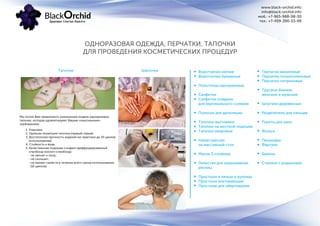 www.black-orchid.info
info@black-orchid.info
моб.: +7-965-988-98-30
тел.: +7-499-390-53-99
Тапочки
Мы хотим Вам предложить уникальную модель одноразовых
тапочек, которая удовлетворяет Вашим «изысканным»
требованиям:
1. Упаковка.
2. Удобная геометрия тапочка (правый-левый)
3. Достаточная прочность изделия (из практики до 10 циклов
использования)
4. Стойкость к воде.
5. Качественная подошва-сэндвич (диффундированный
спанбонд-изолон-спанбонд):
- не липнет к полу;
- не скользит;
- не меняет свойств в течении всего срока использования
(10 циклов).
Воротнички мягкие
Воротнички бумажные
Полотенца одноразовые
Салфетки
Салфетки-коврики
для вертикального солярия
Полоски для депиляции
Тапочки-вьетнамки
Тапочки на жесткой подошве
Тапочки махровые
Намастрасник
на массажный стол
Маски 3-слойные
Лепестки для окрашивания
ресниц
Простыни в пачках и рулонах
Простыни впитывающие
Простыни для обертывания
Перчатки виниловые
Перчатки полиэтиленовые
Перчатки нитриловые
Трусики-бикини
женские и мужские
Шпатели деревянные
Разделители для пальцев
Пакеты для ванн
Фольга
Пеньюары
Фартуки
Бахилы
Стикини с родинками
Шапочки
ОДНОРАЗОВАЯ ОДЕЖДА, ПЕРЧАТКИ, ТАПОЧКИ
ДЛЯ ПРОВЕДЕНИЯ КОСМЕТИЧЕСКИХ ПРОЦЕДУР
 