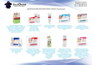 ДОМАШНЯЯ КОСМЕТИКА VIN21 (Таиланд)
www.black-orchid.info
info@black-orchid.info
моб.: +7-965-988-98-30
тел.: +7-499-390-53-99
Vin21 Age Fighting Cream
Vin21 Крем по борьбе со старением
(Крем – Восстановление клеток.
Борьба со старением кожи и
не глубокими морщинами),
6 пакетиков по 5 мл.
Комплекс Anti-Acne Vin21
(Acne Cleanser,
Anti-Acne Cream,
Post Acne Cream),
10 мл + 100 г + 15 мл.
Vin21 Acne Cleanser
Очищение при Акне,
100 г.
Vin21 Anti-Melasma Cream -
Vin21 крем против меланоза
(пигментирования) кожи,
15 мл.
Vinscar Cream -
эффективное средство
для уменьшения шрамов,
10 мл.
Сыворотка Vin21 (Вин21)
Nano Pore Serum
для сужения пор,
15 мл.
Vin21 Anti Acne Cream
Vin21 Крем против Акне
(Крем быстро и эффективно
избавляет от прыщей
и угрей),
10 мл.
Vin21 Age Solution Cream
Vin21 Крем Возрастное
решение (Крем комплекс
по уходу за стареющей
кожей, борьба
с глубокими
морщинами),
15 мл.
Vin21 Post Acne Cream
Vin21 Крем после Акне
( Уменьшает темные следы,
пятна на коже,
пигментированные рубцы,
которые остаются на коже
после лечения угревой
сыпи),
5 мл.
Vin21 Renewal Eye Serum
Vin21 Восстанавливающая
сыворотка вокруг глаз
(Выравнивает тон кожи,
помогает уменьшить темные
круги, мешки и морщины
вокруг глаз),
7 мл.
 