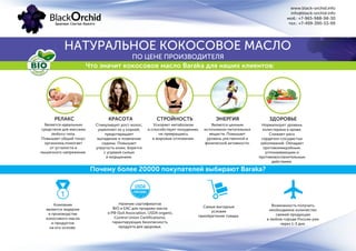 www.black-orchid.info
info@black-orchid.info
моб.: +7-965-988-98-30
тел.: +7-499-390-53-99
НАТУРАЛЬНОЕ КОКОСОВОЕ МАСЛО
ПО ЦЕНЕ ПРОИЗВОДИТЕЛЯ
Что значит кокосовое масло Baraka для наших клиентов:
РЕЛАКС
Является идеальным
средством для массажа
любого типа.
Повышает общий тонус
организма,помогает
от усталости и
мышечного напряжения.
Стимулирует рост волос,
укрепляет их у корней,
предотвращает
выпадение и появление
седины. Повышает
упругость кожи, борется
с угревой сыпью
и морщинами.
КРАСОТА СТРОЙНОСТЬ ЭНЕРГИЯ ЗДОРОВЬЕ
Ускоряет метаболизм
и способствует похудению,
не превращаясь
в жировые отложения.
Является ценным
источником питательных
веществ. Повышает
уровень умственной и
физической активности.
Нормализует уровень
холестерина в крови.
Снижает риск
сердечно-сосудистых
заболеваний. Обладает
противомикробным,
успокаивающим и
противовоспалительным
действием.
Почему более 20000 покупателей выбирают Baraka?
Наличие сертификатов
BIO и EAC для продажи масла
в РФ (Soil Association, USDA organic,
Control Union Certifications),
гарантирующих безопасность
продукта для здоровья.
Компания
является лидером
в производстве
кокосового масла
и продуктов
на его основе.
Самые выгодные
условия
приобретения товара.
Возможность получить
необходимое количество
свежей продукции
в любом городе России уже
через 1-3 дня.
 
