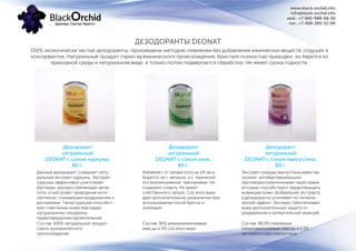 www.black-orchid.info
info@black-orchid.info
моб.: +7-965-988-98-30
тел.: +7-499-390-53-99
ДЕЗОДОРАНТЫ DEONAT
Дезодорант
натуральный
DEONAT с соком куркумы,
80 г.
Дезодорант
натуральный
DEONAT с соком алое,
80 г.
Дезодорант
натуральный
DEONAT с соком мангустина,
80 г.
100% экологически чистые дезодоранты, произведены методом плавления без добавления химических веществ ,отдушек и
консервантов. Натуральный продукт горно-вулканического происхождения. Кристалл полностью природен, он берется из
природной среды в натуральном виде, и только потом подвергается обработке. Не имеет срока годности.
Экстракт кожуры мангустина известен
своими антибактериальными
противовоспалительными свойствами,
которые способствуют предотвращать
инфекции кожи. Добавление экстракта
в дезодоранты усиливает их гигиени-
ческий эффект. Экстракт обеспечивает
коже дополнительную защиту от
раздражения и аллергических реакций.
Избавляет от запаха пота на 24 часа.
Борется не с запахом, а с причиной
его возникновения- бактериями. Не
содержат спирта. Не имеет
собственного запаха. Сок алоэ вера
дает дополнительное увлажнение при
использовании после бритья и
эпиляции.
Данный дезодорант содержит нату-
ральный экстракт куркумы. Экстракт
куркумы эффективно уничтожает
бактерии, распространяющие запах
пота, и выступает природным анти-
септиком, снимающим раздражения и
воспаления. Также куркума способст-
вует смягчению кожи благодаря
натуральному глицерину,
предотвращению кровотечений.
Состав: 98,5% плавленые
алюмоаммониевые квасцы и 1,5%
экстракта коры мангустина
Состав: 95% алюмоаммониевые
квасцы и 5% сок алоэ вера.
Состав: 100% натуральный продукт
горно-вулканического
происхождения.
 