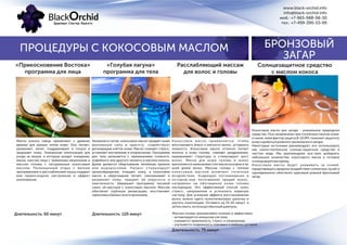 ПРОЦЕДУРЫ С КОКОСОВЫМ МАСЛОМ
«Прикосновение Востока» «Голубая лагуна» Расслабляющий массаж
для волос и головыпрограмма для лица программа для тела
Масло кокоса тайцы применяют с древних
времен для разных типов кожи. Оно питает,
увлажняет, лечит, поддерживает в тонусе и
защищает кожу. Уникальная композиция для
ухода за лицом, в которую входит очищение,
маска, массаж лица с травяными мешочками и
массаж головы с натуральным кокосовым
маслом. Полноценный отдых с мягким
прогреванием и расслаблением мышц подарит
вам превосходное настроение и эффект
омоложения.
Увлажняя и питая, кокосовое масло придает коже
жизненную силу и красоту, содействует
регенерации клеток кожи. Масло снимает стресс,
устраняет воспаление и покраснение. Программа
для тела начинается с применением соляного,
кофейного или другого пилинга и маслом кокоса.
Далее делается обертывание лечебным кремом
или водорослями. Пилинг стимулирует
кровообращение, очищает кожу, а кокосовое
масло и обертывание питает, омолаживает и
увлажняет кожу, придает ей упругость и
эластичность. Завершает программу часовой
сеанс oil-массажа с кокосовым маслом. Массаж
обеспечит глубокую релаксацию, восстановит
гармонию ибаланс всегоорганизма.
Кокосовое масло применяется, чтобы
восстановить блеск и мягкость волос, устранить
ломкость. Кокосовое масло отлично питает
волосы и кожу головы, снимает раздражение,
выравнивает структуру и стимулирует рост
волос. Маска для кожи головы и волос
выполняется нанесением 1 мл масла на корни и по
всей длине волос. Массаж головы с теплым
кокосовым маслом включает точечные
воздействия, бодрящие поглаживания и
осторож-ные потягивания прядей волос,
направлен на обогащение кожи головы
кислородом. Это эффективный способ снять
стресс, напряжение и успокоить нервную
систему. Для усиления эффекта восстановления
волос можно одеть полиэтиленовую шапочку и
укутать полотенцем. Оставить на 15-20 минут, а
затемсмыть,используя обычныйшампунь.
Длительность: 60 минут Длительность: 120 минут
Длительность: 75 минут
Массаж головы чрезывачайно полезен и эффективен:
- активизируется иммунная система;
- снимается тревожность, стресс и напряжение;
- улучшается подвижность плечевых и шейных суставов.
Кокосовое масло для загара - уникальное природное
средство. Оно незаменимо при солнечных ожогах кожи,
а также, имея фактор защиты 8-10 SPF, поможет защитить
кожу идобиться ровного тропического загара.
Некоторые источники рекомендуют его использовать
как самостоятельное солнце-защитное средство в
чистом виде. Мы рекомендуем все-таки добавлять
небольшое количество кокосового масла в готовые
солнцезащитные кремы.
Кокосовое масло будет ухаживать за кожей,
предотвращать вредное воздействие солнечных лучей и
одновременно обеспечит красивый ровный бронзовый
загар.
www.black-orchid.info
info@black-orchid.info
моб.: +7-965-988-98-30
тел.: +7-499-390-53-99
БРОНЗОВЫЙ
ЗАГАР
Солнцезащитное средство
с маслом кокоса
 