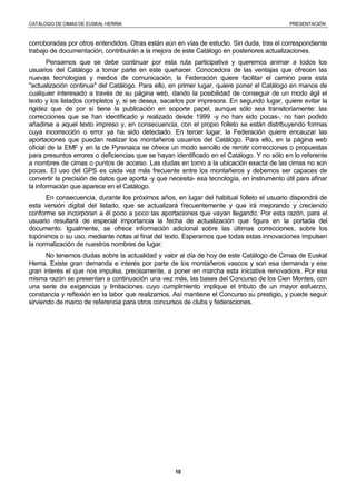 CATÁLOGO DE CIMAS DE EUSKAL HERRIA PRESENTACIÓN
10
corroboradas por otros entendidos. Otras están aún en vías de estudio. Sin duda, tras el correspondiente
trabajo de documentación, contribuirán a la mejora de este Catálogo en posteriores actualizaciones.
Pensamos que se debe continuar por esta ruta participativa y queremos animar a todos los
usuarios del Catálogo a tomar parte en este quehacer. Conocedora de las ventajas que ofrecen las
nuevas tecnologías y medios de comunicación, la Federación quiere facilitar el camino para esta
"actualización continua" del Catálogo. Para ello, en primer lugar, quiere poner el Catálogo en manos de
cualquier interesado a través de su página web, dando la posibilidad de conseguir de un modo ágil el
texto y los listados completos y, si se desea, sacarlos por impresora. En segundo lugar, quiere evitar la
rigidez que de por sí tiene la publicación en soporte papel, aunque sólo sea transitoriamente: las
correcciones que se han identificado y realizado desde 1999 -y no han sido pocas-, no han podido
añadirse a aquel texto impreso y, en consecuencia, con el propio folleto se están distribuyendo formas
cuya incorrección o error ya ha sido detectado. En tercer lugar, la Federación quiere encauzar las
aportaciones que puedan realizar los montañeros usuarios del Catálogo. Para ello, en la página web
oficial de la EMF y en la de Pyrenaica se ofrece un modo sencillo de remitir correcciones o propuestas
para presuntos errores o deficiencias que se hayan identificado en el Catálogo. Y no sólo en lo referente
a nombres de cimas o puntos de acceso. Las dudas en torno a la ubicación exacta de las cimas no son
pocas. El uso del GPS es cada vez más frecuente entre los montañeros y debemos ser capaces de
convertir la precisión de datos que aporta -y que necesita- esa tecnología, en instrumento útil para afinar
la información que aparece en el Catálogo.
En consecuencia, durante los próximos años, en lugar del habitual folleto el usuario dispondrá de
esta versión digital del listado, que se actualizará frecuentemente y que irá mejorando y creciendo
conforme se incorporan a él poco a poco las aportaciones que vayan llegando. Por esta razón, para el
usuario resultará de especial importancia la fecha de actualización que figura en la portada del
documento. Igualmente, se ofrece información adicional sobre las últimas correcciones, sobre los
topónimos o su uso, mediante notas al final del texto. Esperamos que todas estas innovaciones impulsen
la normalización de nuestros nombres de lugar.
No tenemos dudas sobre la actualidad y valor al día de hoy de este Catálogo de Cimas de Euskal
Herria. Existe gran demanda e interés por parte de los montañeros vascos y son esa demanda y ese
gran interés el que nos impulsa, precisamente, a poner en marcha esta iniciativa renovadora. Por esa
misma razón se presentan a continuación una vez más, las bases del Concurso de los Cien Montes, con
una serie de exigencias y limitaciones cuyo cumplimiento implique el tributo de un mayor esfuerzo,
constancia y reflexión en la labor que realizamos. Así mantiene el Concurso su prestigio, y puede seguir
sirviendo de marco de referencia para otros concursos de clubs y federaciones.
 