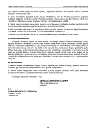 EUSKAL HERRIKO MENDIEN KATALOGOA EHUN MENDIEN LEHIAKETAREN ARAUDIA
12
hau betearazi, lehiatzaileen eskaerak bideratu, dagozkien diplomak eta dominak banatu, finalisten
erroldatze lanak egin eta abar.
4.- Ehun menditarako igoaldiak bukatu dituen lehiatzaileak, hau da, Finalista Ehundunari dagokion
ziurtagiria jasotzeko eskubidea duenak, Anaidian sartzeko eskaera egingo du, bere klubean nahiz bere
Herrialdeko Federazioan eskura dezakeen inprimaki normalizatu egokia erabiliz.
5.- Guztiz osaturiko eskaera inprimakiek, klubaren Lehendakariaren oniritzizko sinadura jaso behar dute,
honela datu guztien egiatasuna eta zehaztasunaren ardura hartzen dituela.
6.- Urte bakoitzeko urtarrilaren 31a baino lehen, klubek jasotako eskarien zerrenda eta dagozkien eskaera
inprimakiak bidaliko dituzte Mendizale Ehundunen Anaidiaren Idazkaritzara.
7.- Anaidira egun horretarako heltzen ez diren eskaerek hurrengo urtean lortuko dute sarrera.
VI. Lehiaketaren emendioa
Finalista Ehundunak ostera ere lehia dezake, lehenengo aldiaren baldintza berberetan, honela
Bigarren Ehundun, Hirugarren Ehundun eta abarreko graduetara helduz. Lehiaketa hauetan igotako
tontorrak, elkarretatik desberdinak ez ezik, aurreko lehiaketako edo lehiaketetako zerrendetan zetozenak
ez beste batzuk izango dira ere, eta sorta berria osatuko dute. Salbuespen legez, igoaldirako guztiz
ibilbide desberdina erabili dela ziurtatzen bada, aurreko lehiaketetan puntuaturiko mendietako ehuneko
hogei bat errepika daiteke. Ehuneko hogei horren barruan Euskal Herriko beste tontor batzuk ere sar
daitezke, Katalogoan agertu ez arren, mendizaleen artean interesgarriak eta orokorki onartuak direnean.
Lehenbiziko Lehiaketatik aurrera, urtean egin daitezkeen mendien gehienezko kopurua hogeita bostekoa
izango da.
VII. Azken arauak
1.- Honako Araudi hau Mendien Katalogo honetan agertzen den dataren hurrengo egunean sartuko da
indarrean, gai honi buruz aurretik emandako arau guztiak indargabetuz.
2.- Araudi honen interpretazio nahiz hedadurari buruzko edozein zalantza sortuz gero, Mendizale
Ehundunen Anaidiaren Idazkaritza Orokorrak hartuko du azken erabakia.
Gasteizen, 1990.eko martxoaren 1ean
MENDIZALE EHUNDUNEN ANAIDIA
Alberto Gonzalez Arregi
Idazkaria
O.E.
EUSKAL MENDIZALE FEDERAZIOA
Francisco Iriondo
Lehendakaria
 