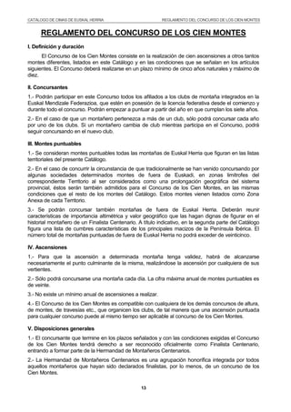 CATÁLOGO DE CIMAS DE EUSKAL HERRIA REGLAMENTO DEL CONCURSO DE LOS CIEN MONTES
13
REGLAMENTO DEL CONCURSO DE LOS CIEN MONTES
I. Definición y duración
El Concurso de los Cien Montes consiste en la realización de cien ascensiones a otros tantos
montes diferentes, listados en este Catálogo y en las condiciones que se señalan en los artículos
siguientes. El Concurso deberá realizarse en un plazo mínimo de cinco años naturales y máximo de
diez.
II. Concursantes
1.- Podrán participar en este Concurso todos los afiliados a los clubs de montaña integrados en la
Euskal Mendizale Federazioa, que estén en posesión de la licencia federativa desde el comienzo y
durante todo el concurso. Podrán empezar a puntuar a partir del año en que cumplan los siete años.
2.- En el caso de que un montañero pertenezca a más de un club, sólo podrá concursar cada año
por uno de los clubs. Si un montañero cambia de club mientras participa en el Concurso, podrá
seguir concursando en el nuevo club.
III. Montes puntuables
1.- Se consideran montes puntuables todas las montañas de Euskal Herria que figuran en las listas
territoriales del presente Catálogo.
2.- En el caso de concurrir la circunstancia de que tradicionalmente se han venido concursando por
algunas sociedades determinados montes de fuera de Euskadi, en zonas limítrofes del
correspondiente Territorio al ser considerados como una prolongación geográfica del sistema
provincial, éstos serán también admitidos para el Concurso de los Cien Montes, en las mismas
condiciones que el resto de los montes del Catálogo. Estos montes vienen listados como Zona
Anexa de cada Territorio.
3.- Se podrán concursar también montañas de fuera de Euskal Herria. Deberán reunir
características de importancia altimétrica y valor geográfico que las hagan dignas de figurar en el
historial montañero de un Finalista Centenario. A título indicativo, en la segunda parte del Catálogo
figura una lista de cumbres características de los principales macizos de la Península Ibérica. El
número total de montañas puntuadas de fuera de Euskal Herria no podrá exceder de veinticinco.
IV. Ascensiones
1.- Para que la ascensión a determinada montaña tenga validez, habrá de alcanzarse
necesariamente el punto culminante de la misma, realizándose la ascensión por cualquiera de sus
vertientes.
2.- Sólo podrá concursarse una montaña cada día. La cifra máxima anual de montes puntuables es
de veinte.
3.- No existe un mínimo anual de ascensiones a realizar.
4.- El Concurso de los Cien Montes es compatible con cualquiera de los demás concursos de altura,
de montes, de travesías etc., que organicen los clubs, de tal manera que una ascensión puntuada
para cualquier concurso puede al mismo tiempo ser aplicable al concurso de los Cien Montes.
V. Disposiciones generales
1.- El concursante que termine en los plazos señalados y con las condiciones exigidas el Concurso
de los Cien Montes tendrá derecho a ser reconocido oficialmente como Finalista Centenario,
entrando a formar parte de la Hermandad de Montañeros Centenarios.
2.- La Hermandad de Montañeros Centenarios es una agrupación honorífica integrada por todos
aquellos montañeros que hayan sido declarados finalistas, por lo menos, de un concurso de los
Cien Montes.
 
