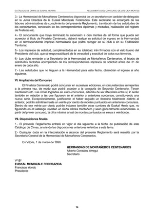CATÁLOGO DE CIMAS DE EUSKAL HERRIA REGLAMENTO DEL CONCURSO DE LOS CIEN MONTES
14
3.- La Hermandad de Montañeros Centenarios dispondrá de un secretario con carácter de delegado
en la Junta Directiva de la Euskal Mendizale Federazioa. Este secretario se encargará de las
labores administrativas de cumplimiento del presente Reglamento, tramitación de las solicitudes de
los concursantes, concesión de los correspondientes diplomas y medallas, realización del registro
de finalistas etc.
4.- El concursante que haya terminado la ascensión a cien montes de tal forma que pueda ser
acreedor al título de Finalista Centenario, deberá realizar su solicitud de ingreso en la Hermandad
en el correspondiente impreso normalizado que podrá recoger en su club o en su Federación
Territorial.
5.- Los impresos de solicitud, cumplimentados en su totalidad, irán firmados con el visto bueno del
Presidente del club, que se responsabilizará de la veracidad y exactitud de todos sus términos.
6.- Los clubs enviarán a la Secretaría de la Hermandad de Montañeros Centenarios, el listado de
solicitudes recibidas acompañado de los correspondientes impresos de solicitud antes del 31 de
enero de cada año.
7.- Las solicitudes que no lleguen a la Hermandad para esta fecha, obtendrán el ingreso al año
siguiente.
VI. Ampliación del Concurso
El Finalista Centenario podrá concursar en sucesivas ediciones, en circunstancias semejantes
a la primera vez, de modo que podrá acceder a la categoría de Segundo Centenario, Tercer
Centenario etc. Las cimas logradas en estos concursos, además de ser diferentes entre sí, lo serán
también en relación a las que figuraron en el anterior o anteriores concursos, constituyendo una
nueva serie. Excepcionalmente, justificando el haber seguido un itinerario totalmente distinto al
anterior, podrán admitirse hasta un veinte por ciento de montes puntuados en anteriores concursos.
Dentro de ese veinte por ciento podrán incluirse también otras cumbres de Euskal Herria que, no
figurando en el Catálogo, revistan un cierto interés montañero y sean generalmente reconocidas. A
partir del primer concurso, la cifra máxima anual de montes puntuados se eleva a veinticinco.
VII. Disposiciones finales
1.- El presente Reglamento entrará en vigor el día siguiente a la fecha de publicación de este
Catálogo de Cimas, anulando las disposiciones anteriores referidas a este tema.
2.- Cualquier duda en la interpretación o alcance del presente Reglamento será resuelta por la
Secretaría General de la Hermandad de Montañeros Centenarios.
En Vitoria, 1 de marzo de 1990
HERMANDAD DE MONTAÑEROS CENTENARIOS
Alberto González Arregui
Secretario
Vº Bº
EUSKAL MENDIZALE FEDERAZIOA
Francisco Iriondo
Presidente
 