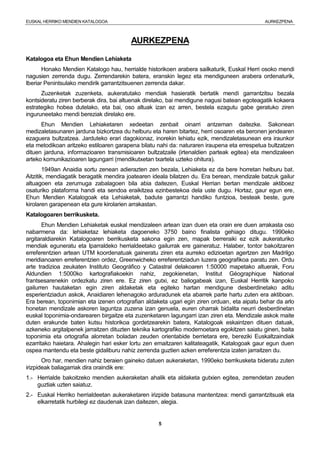EUSKAL HERRIKO MENDIEN KATALOGOA AURKEZPENA
5
AURKEZPENA
Katalogoa eta Ehun Mendien Lehiaketa
Honako Mendien Katalogo hau, herrialde historikoen arabera sailkaturik, Euskal Herri osoko mendi
nagusien zerrenda dugu. Zerrendarekin batera, eranskin legez eta mendiguneen arabera ordenaturik,
Iberiar Penintsulako mendirik garrantzitsuenen zerrenda dakar.
Zuzenketak zuzenketa, aukeratutako mendiak hasieratik bertatik mendi garrantzitsu bezala
kontsideratu ziren berberak dira, bai altuenak direlako, bai mendigune nagusi batean egoteagatik kokaera
estrategiko hobea dutelako, eta bai, oso altuak izan ez arren, bestela ezagutu gabe geratuko ziren
inguruneetako mendi bereziak direlako ere.
Ehun Mendien Lehiaketaren xedeetan zenbait oinarri antzeman daitezke. Sakonean
medizaletasunaren jarduna bizkortzea du helburu eta haren bitartez, herri osoaren eta beronen jendearen
ezaguera bultzatzea. Jarduteko erari dagokionaz, inorekin lehiatu ezik, mendizaletasunean era iraunkor
eta metodikoan aritzeko estiloaren garapena bilatu nahi da: naturaren iraupena eta errespetua bultzatzen
dituen jarduna, informazioaren transmisioaren bultzatzaile (irtenaldien parteak egitea) eta mendizaleen
arteko komunikazioaren lagungarri (mendikutxetan txartela uzteko ohitura).
1949an Anaidia sortu zenean adierazten zen bezala, Lehiaketa ez da bere horretan helburu bat.
Aitzitik, mendiagatik beragatik mendira joatearen ideala bilatzen du. Era berean, mendizale batzuk gailur
altuagoen eta zerumuga zabalagoen bila abia daitezen, Euskal Herrian bertan mendizale aktiboez
osaturiko plataforma handi eta sendoa eraikitzea ezinbestekoa dela uste dugu. Hortaz, gaur egun ere,
Ehun Mendien Katalogoak eta Lehiaketak, badute garrantzi handiko funtzioa, besteak beste, gure
kirolaren garapenean eta gure kirolarien arrakastan.
Katalogoaren berrikusketa.
Ehun Mendien Lehiaketak euskal mendizaleen artean izan duen eta orain ere duen arrakasta oso
nabarmena da: lehiaketaz lehiaketa dagoeneko 3750 baino finalista gehiago ditugu. 1990eko
argitaraldiarekin Katalogoaren berrikusketa sakona egin zen, mapak berreraiki ez ezik aukeraturiko
mendiak eguneratu eta Iparraldeko herrialdeetako gailurrak ere gaineratuz. Halaber, tontor bakoitzaren
erreferentzien artean UTM koordenatuak gaineratu ziren eta aurreko edizioetan agertzen zen Madrilgo
meridianoaren erreferentzien ordez, Greenwicheko erreferentziadun luzera geografikoa paratu zen. Ordu
arte tradizioa zeukaten Instituto Geográfico y Catastral delakoaren 1:50000 mapetako altuerak, Foru
Aldundien 1:5000ko kartografiakoekin nahiz, zegokienetan, Institut Géographique National
frantsesarenekin ordezkatu ziren ere. Ez ziren gutxi, ez baliogabeak izan, Euskal Herritik kanpoko
gailurren hautaketan egin ziren aldaketak eta egiteko hartan mendigune desberdinetako aditu
esperientziadun askok, Anaidiaren lehenagoko arduradunek eta abarrek parte hartu zuten era aktiboan.
Era berean, toponimian eta izenen ortografian aldaketa ugari egin ziren orduan, eta aipatu behar da arlo
honetan mendizale askoren laguntza zuzena izan genuela, euren oharrak bidalita neurri desberdinetan
euskal toponimia-ondarearen birgaitze eta zuzenketaren lagungarri izan ziren eta. Mendizale askok maite
duten erakunde baten kutsu historikoa gordetzearekin batera, Katalogoak eskaintzen dituen datuak,
azkeneko argitalpenek jarraitzen dituzten teknika kartografiko modernoetara egokitzen saiatu ginen, baita
toponimia eta ortografia alorretan boladan zeuden orientabide berrietara ere, bereziki Euskaltzaindiak
ezarritako haietara. Ahalegin hari esker lortu zen emaitzaren kalitateagatik, Katalogoak gaur egun duen
ospea mantendu eta beste gidaliburu nahiz zerrenda guztien azken erreferentzia izaten jarraitzen du.
Oro har, mendien nahiz beraien gaineko datuen aukeraketan, 1990eko berrikusketa bideratu zuten
irizpideak baliagarriak dira oraindik ere:
1.- Herrialde bakoitzeko mendien aukeraketan ahalik eta aldaketa gutxien egitea, zerrendetan zeuden
guztiak uzten saiatuz.
2.- Euskal Herriko herrialdeetan aukeraketaren irizpide batasuna mantentzea: mendi garrantzitsuak eta
elkarretatik hurbilegi ez daudenak izan daitezen, alegia.
 