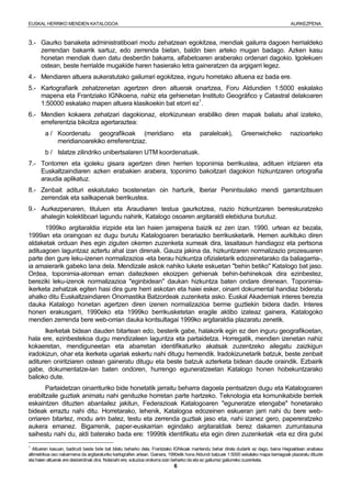 EUSKAL HERRIKO MENDIEN KATALOGOA AURKEZPENA
6
3.- Gaurko banaketa administratiboari modu zehatzean egokitzea, mendiak gailurra dagoen herrialdeko
zerrendan bakarrik sartuz, edo zerrenda bietan, baldin bien arteko mugan badago. Azken kasu
honetan mendiak duen datu desberdin bakarra, alfabetoaren araberako ordenari dagokio. Igolekuen
ostean, beste herrialde mugakide haren hasierako letra gaineratzen da argigarri legez.
4.- Mendiaren altuera aukeratutako gailurrari egokitzea, inguru horretako altuena ez bada ere.
5.- Kartografiarik zehatzenetan agertzen diren altuerak onartzea, Foru Aldundien 1:5000 eskalako
mapena eta Frantziako IGNkoena, nahiz eta gehienetan Instituto Geográfico y Catastral delakoaren
1:50000 eskalako mapen altuera klasikoekin bat etorri ez1
.
6.- Mendien kokaera zehatzari dagokionaz, etorkizunean erabiliko diren mapak baliatu ahal izateko,
erreferentzia bikoitza agertaraztea:
a / Koordenatu geografikoak (meridiano eta paraleloak), Greenwicheko nazioarteko
meridianoarekiko erreferentziaz.
b / Islatze zilindriko unibertsalaren UTM koordenatuak.
7.- Tontorren eta igoleku gisara agertzen diren herrien toponimia berrikustea, adituen iritziaren eta
Euskaltzaindiaren azken erabakien arabera, toponimo bakoitzari dagokion hizkuntzaren ortografia
araudia aplikatuz.
8.- Zenbait adituri eskatutako txostenetan oin harturik, Iberiar Penintsulako mendi garrantzitsuen
zerrendak eta sailkapenak berrikustea.
9.- Aurkezpenaren, tituluen eta Araudiaren testua gaurkotzea, nazio hizkuntzaren berreskuratzeko
ahalegin kolektiboari lagundu nahirik, Katalogo osoaren argitaraldi elebiduna burutuz.
1999ko argitaraldia irizpide eta lan haien jarraipena baizik ez zen izan. 1990. urtean ez bezala,
1999an eta oraingoan ez dugu burutu Katalogoaren berariazko berrikusketarik. Hemen aurkituko diren
aldaketak orduan ihes egin ziguten okerren zuzenketa xumeak dira, lasaitasun handiagoz eta pertsona
adituagoen laguntzaz aztertu ahal izan direnak. Gauza jakina da, hizkuntzaren normalizazio prozesuaren
parte den gure leku-izenen normalizazioa -eta berau hizkuntza ofizialetarik edozeinetarako da baliagarria-,
ia amaierarik gabeko lana dela. Mendizale askok nahiko lukete eskuetan "behin betiko" Katalogo bat jaso.
Ordea, toponimia-alorrean eman daitezkeen ekoizpen gehienak behin-behinekoak dira ezinbestez,
bereziki leku-izenok normalizazioa "eginbidean" daukan hizkuntza baten ondare direnean. Toponimia-
ikerketa zehatzak egiten hasi dira gure herri askotan eta haiei esker, oinarri dokumental handiaz bideratu
ahalko ditu Euskaltzaindiaren Onomastika Batzordeak zuzenketa asko. Euskal Akademiak interes berezia
dauka Katalogo honetan agertzen diren izenen normalizazioa berme guztiekin bidera dadin. Interes
honen erakusgarri, 1990eko eta 1999ko berrikusketetan eragile aktibo izateaz gainera, Katalogoko
mendien zerrenda bere web-orrian dauka kontsultagai 1999ko argitaraldia plazaratu zenetik.
Ikerketak bidean dauden bitartean edo, besterik gabe, halakorik egin ez den inguru geografikoetan,
hala ere, ezinbestekoa dugu mendizaleen laguntza eta partaidetza. Horregatik, mendien izenetan nahiz
kokaeretan, mendiguneetan eta abarretan identifikaturiko akatsak zuzentzeko ailegatu zaizkigun
iradokizun, ohar eta ikerketa ugariak eskertu nahi ditugu hemendik. Iradokizunetarik batzuk, beste zenbait
adituren oniritziaren ostean gaineratu ditugu eta beste batzuk azterketa bidean daude oraindik. Ezbairik
gabe, dokumentatze-lan baten ondoren, hurrengo eguneratzeetan Katalogo honen hobekuntzarako
balioko dute.
Partaidetzan oinarrituriko bide honetatik jarraitu beharra dagoela pentsatzen dugu eta Katalogoaren
erabiltzaile guztiak animatu nahi genituzke horretan parte hartzeko. Teknologia eta komunikabide berriek
eskaintzen dituzten abantailez jakitun, Federazioak Katalogoaren "eguneratze etengabe" honetarako
bideak erraztu nahi ditu. Horretarako, lehenik, Katalogoa edozeinen eskueran jarri nahi du bere web-
orriaren bitartez, modu arin batez, testu eta zerrenda guztiak jaso eta, nahi izanez gero, papereratzeko
aukera emanez. Bigarrenik, paper-euskarrian egindako argitaraldiak berez dakarren zurruntasuna
saihestu nahi du, aldi baterako bada ere: 1999tik identifikatu eta egin diren zuzenketak -eta ez dira gutxi
1
Altueren kasuan, badirudi beste bide bat bilatu beharko dela. Frantziako IGNkoak mantendu behar direla dudarik ez dago, baina Hegoaldean anabasa
altimetrikoa oso nabarmena da argitaraturiko kartografien artean. Gainera, 1990etik hona Aldundi batzuek 1:5000 eskalako mapa berriagoak plazaratu dituzte
eta haien altuerak ere desberdinak dira. Nolanahi ere, soluzioa orokorra izan beharko da eta ez gailurrez gailurreko zuzenketa.
 