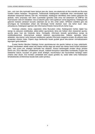 EUSKAL HERRIKO MENDIEN KATALOGOA AURKEZPENA
7
izan-, ezin izan dira inprimaldi haren testuan jaso eta, beraz, era akastunak ari dira oraindik ere liburuxka
horiekin batera hedatzen. Hirugarrenik, Federazioak Katalogoaren erabiltzaile diren mendizaleek egin
ditzaketen ekarpenak bideratu nahi ditu. Horretarako, Katalogoan identifikatu diren balizko gabeziak edo
akatsak, nahiz proposatu nahi diren zuzenketak igortzeko bide erraz bat eskaintzen da EMFren eta
Pyrenaicaren web-orri ofizialetan. Eta ez bakarrik gailur nahiz igolekuen izenei dagokienaz. Katalogaturiko
gailurren kokaera zehatzari buruzko zalantzak ere ez dira urriak izaten. GPSaren erabilera gero eta
arruntagoa da mendizaleen artean eta teknologia horrek ekartzen duen -eta behar duen- datu-
zehaztasuna, Katalogoan agertzen den informazioa fintzeko tresna bihurtu behar dugu.
Hurrengo urteetan, beraz, paperezko ohiko liburuxken ordez, Katalogoaren bertsio digital hau
izango du eskueran erabiltzailea, aldian-aldian eguneratuko dena eta heltzen diren ekarpenak apurka-
apurka jasoz hazi eta hobetuko dena. Horregatik, informazio bereziki garrantzitsua izango da
erabiltzailearentzat, dokumentuak azalean dakarren eguneratze-data. Halaber, egindako azken
aldaketen, leku-izenen nahiz berauen erabileraren gaineko informazio osagarria ematen da aditzera testu
amaierako oharren bidez. Espero dugu berrikuntza hauek guztiak geure leku-izenen normalizazioaren
lagungarri gerta daitezen.
Euskal Herriko Mendien Katalogo honen gaurkotasunaz eta gaurko balioaz ez dugu zalantzarik.
Euskal mendizaleen aldetik eskari eta interes handia dago eta eskari eta interes handi horrek bultzatzen
gaitu, hain zuzen ere, ahalegin berritzaile hau abiatzen. Arrazoi berberagatik ematen ditugu jarraian
berriro ere, Ehun Mendien Lehiaketaren arauak, nolabait kirol-jardun sistematiko horretarako mugarri eta
betebehar batzuk, burutzen ari garen lanak ahalegin, iraunkortasun eta hausnarketa handiago baten
ordaina ekar dezan. Era honetan Lehiaketak bere ospea gordeko du, beste talde nahiz federazioen
lehiaketetarako erreferentzia bezala balio izaten jarraituz.
 