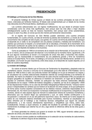 CATÁLOGO DE CIMAS DE EUSKAL HERRIA PRESENTACIÓN
8
PRESENTACIÓN
El Catálogo y el Concurso de los Cien Montes.
El presente Catálogo de Cimas supone un listado de las cumbres principales de todo el País
Vasco, ordenadas por territorios históricos. El listado está complementado por un listado de los montes
más relevantes de la Península Ibérica, clasificados por macizos.
Las cumbres seleccionadas son, con ligeras modificaciones, las que desde el principio fueron
consideradas como las cimas más significativas, bien porque sean las más altas o mejor situadas
estratégicamente cuando se trata de macizos importantes, bien porque sean cimas características,
aunque no sean muy altas, en zonas que de otra manera permanecerían desconocidas.
En el espíritu del Concurso de Cien Montes pueden adivinarse unos cuantos principios
fundamentales. En cuanto al fondo, se trata de fomentar la práctica del montañismo y a través de él, del
conocimiento más completo de todo el país y sus gentes. En cuanto a la forma de practicarlo, se persigue
el desarrollo de un estilo no de competición sino de práctica constante y metódica del montañismo: una
práctica que promueva el respeto y la conservación de la naturaleza, el fomento de la transmisión de la
información (confección de partes de las salidas) y el impulso de la comunicación entre los montañeros
(la costumbre del depósito de tarjetas en los buzones).
Como se postulaba en 1949 en el momento de la creación de la Hermandad, el Concurso no es un
fin en sí mismo, sino la consecución del ideal de ir a la montaña por la montaña misma. Igualmente, a fin
de que algunos montañeros se lancen a la búsqueda de cimas más altas y horizontes más amplios,
creemos que es imprescindible el mantenimiento de una plataforma grande y firme de montañeros
activos en Euskal Herria. Por lo tanto, el Catálogo y el Concurso de los Cien Montes tienen, también en la
actualidad, una función de gran importancia, entre otras cosas, en el desarrollo de nuestro deporte y en el
éxito de nuestros deportistas.
La revisión del Catálogo.
Es notorio el enorme interés que el Concurso de Centenarios ha despertado y despierta entre los
montañeros vascos: concurso a concurso se ha sobrepasado ya la cifra total de 3750 finalistas. Con la
edición de 1990 se llevó a cabo una profunda revisión del Catálogo en la que se rehicieron los mapas y
se actualizaron las cumbres seleccionadas añadiendo además las correspondientes a los territorios de
Iparralde. Así mismo se añadieron a las referencias de cada cima las coordenadas UTM y se actualizó la
longitud geográfica de aquéllas en referencia al meridiano de Greenwich, en lugar del de Madrid que
figuraba en anteriores ediciones. También se sutituyeron las hasta entonces tradicionales altitudes
procedentes de los mapas 1:50000 del Instituto Geográfico y Catastral, por las de la cartografía 1:5000
de las Diputaciones Forales y en su caso las del Institut Géographique National francés. Tampoco fueron
pocos ni despreciables los cambios que se hicieron en la elección de cimas anejas, en la que participaron
de forma activa muchos expertos conocedores de los distintos macizos, anteriores responsables de la
Hermandad, etc. Así mismo se incorporaron numerosas modificaciones en la toponimia y ortografía de los
nombres, siendo en este aspecto digna de mención la colaboración directa de numerosos montañeros y
aficionados que nos hicieron llegar sus apreciaciones y que, en cierta medida contribuyeron a la
recuperación o corrección en el uso del patrimonio toponímico vasco. Se intentó por lo tanto respetar la
solera de una institución histórica entrañable para muchos montañeros, mientras se actualizaban los
datos ofrecidos por el Catálogo a las modernas técnicas cartográficas que siguen las actuales
publicaciones, y a las nuevas orientaciones toponímicas y ortográficas que marca, sobre todo,
Euskaltzaindia. Gracias a aquel esfuerzo, la calidad del resultado ha permitido que el Catálogo siga
manteniendo el prestigio que ostenta hoy en día y siga siendo la referencia última de las otras guías y
catálogos.
En líneas generales los criterios que guiaron la revisión de 1990, siguen teniendo validez para la
selección de cimas y los datos de cada una de ellas:
1.- Hacer el menor número posible de modificaciones en la selección de las montañas de cada territorio,
intentando no eliminar ninguna de las existentes.
 