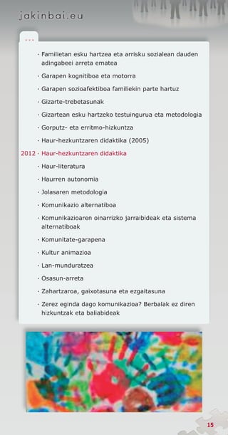 .. .

        ·	Familietan esku hartzea eta arrisku sozialean dauden
          adingabeei arreta ematea

        · Garapen kognitiboa eta motorra

        · Garapen sozioafektiboa familiekin parte hartuz

        · Gizarte-trebetasunak

        · Gizartean esku hartzeko testuingurua eta metodologia

        · Gorputz- eta erritmo-hizkuntza

        · Haur-hezkuntzaren didaktika (2005)

2012	·	Haur-hezkuntzaren didaktika

        · Haur-literatura

        · Haurren autonomia

        · Jolasaren metodologia

        · Komunikazio alternatiboa

        · Komunikazioaren oinarrizko jarraibideak eta siste­ a
                                                           m
          alternatiboak

        · Komunitate-garapena

        · Kultur animazioa

        · Lan-munduratzea

        · Osasun-arreta

        · Zahartzaroa, gaixotasuna eta ezgaitasuna

        · Zerez eginda dago komunikazioa? Berbalak ez diren
          hizkuntzak eta baliabideak




                                                                 15
 