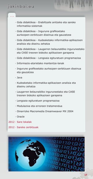 .. .

        · Gida didaktikoa - Erabiltzaile anitzeko eta sareko
          informatika-sistemak

        · Gida didaktikoa - Ingurune grafikoetako
          aurkezpen-zerbitzuen diseinua eta gauzatzea

        · Gida didaktikoa - Kudeaketako informatika-aplikazioen
          analisia eta diseinu zehatza

        · Gida didaktikoa - Laugarren belaunaldiko inguruneetako
          eta CASE tresnen bidezko aplikazioen garapena

        · Gida didaktikoa - Lengoaia egituratuen programazioa

        · Informazio-atarietako mantentze-lanak

        · Ingurune grafikoetako aurkezpen-zerbitzuen diseinua
          eta gauzatzea

        · Java

        · Kudeaketako informatika-aplikazioen analisia eta
          diseinu zehatza

        · Laugarren belaunaldiko inguruneetako eta CASE
          tresnen bidezko aplikazioen garapena

        · Lengoaia egituratuen programazioa

        · Modulazioa eta erroreen tratamendua

        · Oinarrizko Macromedia Dreamweaver MX 2004

        · Oracle

2012	·	Sare lokalak

2012	·	Sareko zerbitzuak




                                                                   17
 