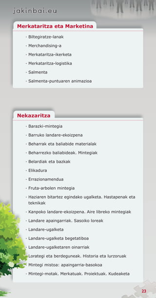 Merkataritza eta Marketina

  · Biltegiratze-lanak

  · Merchandising-a

  · Merkataritza-ikerketa

  · Merkataritza-logistika

  · Salmenta

  · Salmenta-puntuaren animazioa




Nekazaritza

  · Barazki-mintegia

  · Barruko landare-ekoizpena

  · Beharrak eta baliabide materialak

  · Beharrezko baliabideak. Mintegiak

  · Belardiak eta bazkak

  · Elikadura

  · Errazionamendua

  · Fruta-arbolen mintegia

  · Haziaren bitartez egindako ugalketa. Hastapenak eta
    teknikak

  · Kanpoko landare-ekoizpena. Aire libreko mintegiak

  · Landare apaingarriak. Sasoiko loreak

  · Landare-ugalketa

  · Landare-ugalketa begetatiboa

  · Landare-ugalketaren oinarriak

  · Lorategi eta berdeguneak. Historia eta lurzoruak

  · Mintegi mistoa: apaingarria-basokoa

  · Mintegi-motak. Merkatuak. Proiektuak. Kudeaketa



                                                          23
 