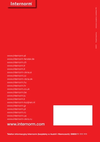 drukowany na papierze z certyfikatem FSC
                                                                                     Prospekt eksportowy	
                                                                                     03/2012	
www.internorm.at
www.internorm-fenster.de
www.internorm.ch
www.internorm.fr
www.internorm.it
www.internorm-okna.si
www.internorm.cz
www.internorm-okna.sk
www.internorm.hu
www.internorm.hr
www.internorm.co.uk
www.internorm.be
www.internorm.lu
www.internorm.li
www.internorm-kozijnen.nl
www.internorm.gr
www.internorm.pl
www.internorm.ro
www.internorm.ua
www.internorm-okno.ru

www.internorm.com

Telefon informacyjny Internorm (bezpłatny w Austrii i Niemczech): 00800/11 111 111
 