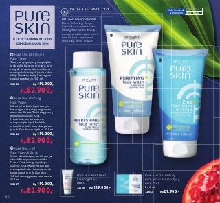 ቢ
ባ
ቤ
ቤ Pure Skin 2-in1
Face Wash  Scrub
Scrub eksfoliasi pembersih dengan
ektrak Pomegranate alami dan
Detect Technology diperkaya
Salicylic Acid. Menargetkan dan
menjaga kulit dari komedo untuk
kulit tampak jernih. Gunakan
1-2 kali seminggu atau seperlunya.
150 ml.
32647 Rp119.000,-
Rp82.900,-
ባ Pure Skin Purifying
Face Wash
Sabun gel bebas minyak dengan
kandungan ekstrak pomegranate
alami dan Detect Technology yang
dilengkapi Salicylic Acid.
Membersihkan kotoran dan
mengurangi minyak berlebih,
menjadikan kulit tampak segar dan
jernih. Gunakan setiap hari. 150 ml.
32646 Rp119.000,-
Rp82.900,-
ቢ Pure Skin Refreshing
Face Toner
Toner penyegar yang mengangkat
jejak akhir kotoran, merawat pori
tampak tersamar dan membantu
menjaga kulit tampak jernih bebas
kilap. Gunakan setiap hari segera
setelah pembersih. 150 ml.
32648 Rp119.000,-
Rp82.900,-
Pure Skin 1 Clarifying
Face Scrub  2 Purifying
Face Mask
2 x 6 ml.
32652 Rp29.900,-
Pure Skin Blackhead
Clearing Mask
50 ml.
32650 Rp119.000,-
DENGAN SALICYLIC ACID
DetectTechnology dengan
Salicylic Acid mendeteksi dan
menargetkan bakteri sekaligus
menjaga produksi sebum untuk
tampilan kulit tampak jernih
bebas kilap, minim masalah.
DETECT TECHNOLOGY
KULITTAMPAK MULUS
DIMULAI DARI SINI
Anti - Noda
Kulit berminyak
 berjerawat
PURE SKIN:
90
18.ID.07.090-091.indd 90 4/3/18 09:21
 