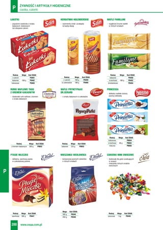 ciastka, cukierkiP ŻYWNOŚĆ I ARTYKUŁY HIGIENICZNE
www.osaa.com.pl288
P
- popularne ciasteczka o smaku
kakaowym, kokosowym
lub obsypane cukrem
ŁAKOTKI
- wyśmienity smak i przekąska
na każdą okazję
HERBATNIKI HOLENDERSKIE
- wyjątkowo kruche wafelki
w różnych smakach
WAFLE FAMILIJNE
RURKI WAFLOWE TAGO
Z KREMEM KAKAOWYM
WAFLE PRYNCYPAŁKI
DR.GERARD - delikatny wafelek otulony
pyszną czekoladą
PRINCESSA
Rodzaj Waga Kod OSAA
kakaowe 235 g P0653
Rodzaj Waga Kod OSAA
z kremem kakaowym 280 g P0652
- delikatna, waniliowa pianka
w czekoladowej polewie
PTASIE MLECZKO
- doskonałe dla gości oczekujących
w recepcji
- mieszanka różnych smaków
owocowych
CUKIERKI MINI OWOCOWE
Rodzaj Waga Kod OSAA
waniliowe 380 g P0447
Rodzaj Waga Kod OSAA
owocowe 1 kg P0445
Rodzaj Waga Kod OSAA
z cukrem P0461
kakaowe 168 g P0462
kokosowe P0463
Rodzaj Waga Kod OSAA
z cukrem 168 g P0459
w czekoladzie 188 g P0460
Rodzaj Waga Kod OSAA
kakaowe P0450
orzechowe 180 g P0452
śmietankowe P0454
Rodzaj Waga Kod OSAA
kokosowa P0654
orzechowa 46 g P0655
mleczna P0656
- kompozycja pysznych cukierków
o różnych smakach
MIESZANKA WEDLOWSKA
Waga Kod OSAA
260 g P0345
450 g P0346
- doskonałe rurki waflowe z kremem
o smaku kakaowym
- o smaku kakaowym w czekoladzie
 