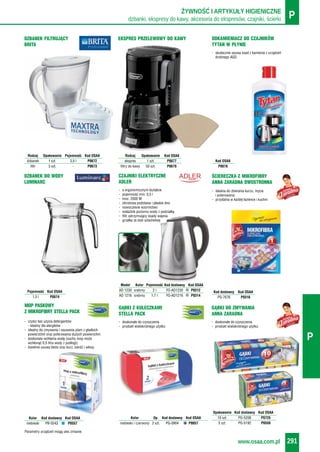 dzbanki, ekspresy do kawy, akcesoria do ekspresów, czajniki, ścierki PŻYWNOŚĆ I ARTYKUŁY HIGIENICZNE
www.osaa.com.pl 291
P
Rodzaj Opakowanie Pojemność Kod OSAA
dzbanek 1 szt. 3,5 l P0672
filtr 3 szt. - P0673
DZBANEK FILTRUJĄCY
BRITA
DZBANEK DO WODY
LUMINARC
Pojemność Kod OSAA
1,5 l P0674
- skutecznie usuwa osad z kamienia z urządzeń
drobnego AGD
ODKAMIENIACZ DO CZAJNIKÓW
TYTAN W PŁYNIE
Kod OSAA
P0678
EKSPRES PRZELEWOWY DO KAWY
Rodzaj Opakowanie Kod OSAA
ekspres 1 szt. P0677
filtry do kawy 50 szt. P0679
Parametry urządzeń mogą ulec zmianie.
CZAJNIKI ELEKTRYCZNE
ADLER
Model Kolor Pojemność Kod dostawcy Kod OSAA
AD 1230 srebrny 2 l FO-AD1230 P0312
AD 1216 srebrny 1,7 l FO-AD1216 P0314
- o ergonomicznym kształcie
- pojemność min: 0,5 l
- moc: 2000 W
- obrotowa podstawa i płaskie dno
- nowoczesne wzornictwo
- wskaźnik poziomu wody z podziałką
- filtr zatrzymujący osady wapnia
- grzałka ze stali szlachetnej
- idealna do zbierania kurzu, mycia
i polerowania
- przydatna w każdej łazience i kuchni
ŚCIERECZKA Z MIKROFIBRY
ANNA ZARADNA DWUSTRONNA
Kod dostawcy Kod OSAA
PS-7676 P0316
- czyści bez użycia detergentów
- idealny dla alergików
- idealny do zmywania i usuwania plam z gładkich
powierzchni oraz polerowania dużych powierzchni
- doskonale wchłania wodę (suchy mop może
wchłonąć 0,5 litra wody z podłogi)
- świetnie usuwa błoto oraz kurz, sierść i włosy
MOP PASKOWY
Z MIKROFIBRY STELLA PACK
Kolor Kod dostawcy Kod OSAA
niebieski PB-5543 P0557
- doskonałe do czyszczenia
- produkt wielokrotnego użytku
GĄBKI DO ZMYWANIA
ANNA ZARADNA
Opakowanie Kod dostawcy Kod OSAA
10 szt. PG-5208 P0725
5 szt. PG-5192 P0550
- doskonałe do czyszczenia
- produkt wielokrotnego użytku
GĄBKI Z KULECZKAMI
STELLA PACK
Kolor Op. Kod dostawcy Kod OSAA
niebieski / czerwony 2 szt. PG-0904 P0057
 