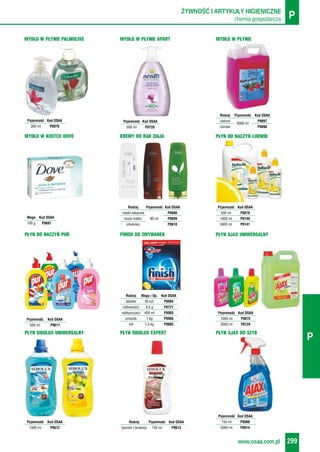 chemia gospodarcza PŻYWNOŚĆ I ARTYKUŁY HIGIENICZNE
www.osaa.com.pl 299
P
PŁYN SIDOLUX EXPERT
Rodzaj Pojemność Kod OSAA
kamień i terakota 750 ml P0613
PŁYN DO NACZYŃ LUDWIK
Pojemność Kod OSAA
500 ml P0078
1000 ml P0149
5000 ml P0141
MYDŁO W KOSTCE DOVE
Waga Kod OSAA
100 g P0607
MYDŁO W PŁYNIE PALMOLIVE
Pojemność Kod OSAA
300 ml P0070
PŁYN SIDOLUX UNIWERSALNY
Pojemność Kod OSAA
1000 ml P0612
MYDŁO W PŁYNIEMYDŁO W PŁYNIE APART
Pojemność Kod OSAA
500 ml P0726
KREMY DO RĄK ZIAJA
PŁYN AJAX UNIWERSALNY
Pojemność Kod OSAA
1000 ml P0075
5000 ml P0728
PŁYN DO NACZYŃ PUR
Pojemność Kod OSAA
500 ml P0611
FINISH DO ZMYWAREK
Rodzaj Waga / Op. Kod OSAA
tabletki 56 szt. P0084
odświeżacz 8,5 g P0727
nabłyszczacz 400 ml P0083
proszek 1 kg P0086
sól 1,5 kg P0085
PŁYN AJAX DO SZYB
Rodzaj Pojemność Kod OSAA
zielone P0097
5000 ml
różowe P0098
Rodzaj Pojemność Kod OSAA
masło kakaowe P0608
kozie mleko 80 ml P0609
oliwkowy P0610
Pojemność Kod OSAA
750 ml P0080
5000 ml P0614
 
