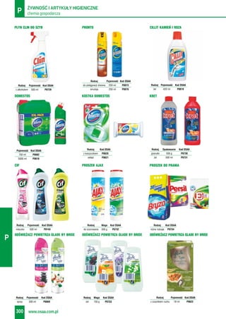 chemia gospodarczaP ŻYWNOŚĆ I ARTYKUŁY HIGIENICZNE
www.osaa.com.pl300
P
ODŚWIEŻACZ POWIETRZA GLADE BY BRISE
Rodzaj Waga Kod OSAA
żel 150 g P0733
KRET
Rodzaj Opakowanie Kod OSAA
granulki 500 g P0730
żel 500 ml P0731
DOMESTOS
Pojemność Kod OSAA
750 ml P0082
5000 ml P0616
PŁYN CLIN DO SZYB
Rodzaj Pojemność Kod OSAA
z alkoholem 500 ml P0729
ODŚWIEŻACZ POWIETRZA GLADE BY BRISE
Rodzaj Pojemność Kod OSAA
spray 300 ml P0069
CILLIT KAMIEŃ I RDZA
Rodzaj Pojemność Kod OSAA
żel 420 ml P0619
PRONTO
Rodzaj Pojemność Kod OSAA
do pielęgnacji drewna 250 ml P0073
emulsja 250 ml P0076
KOSTKA DOMESTOS
Rodzaj Kod OSAA
z koszyczkiem P0620
wkład P0621
PROSZEK DO PRANIA
Rodzaj Kod OSAA
różne rodzaje P0734
CIF
Rodzaj Pojemność Kod OSAA
mleczko 500 ml P0143
PROSZEK AJAX
Rodzaj Waga Kod OSAA
do szorowania 500 g P0732
ODŚWIEŻACZ POWIETRZA GLADE BY BRISE
Rodzaj Pojemność Kod OSAA
z czujnikiem ruchu 18 ml P0622
 