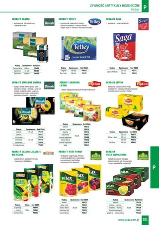 herbaty PŻYWNOŚĆ I ARTYKUŁY HIGIENICZNE
www.osaa.com.pl 281
P
- każda z herbat Dilmah jest w pełni
naturalna, świeża i zdrowa, a przy tym
posiada unikalne walory smakowe,
charakterystyczne dla konkretnych
cejlońskich plantacji i regionów
HERBATY SMAKOWE DILMAH
- zestaw najpopularniejszych herbat smakowych
HERBATY SMAKOWE
LIPTON - klasyczne, o doskonałym smaku
uzyskanym z niepowtarzalnej kompozycji
wysokiej jakości czarnych herbat
HERBATY LIPTON
- o szlachetnym, delikatnym smaku
- z owocowymi dodatkami
HERBATY ZIELONE LIŚCIASTE
BIG-ACTIVE - skutecznie rozgrzewają, chronią
przed przeziębieniem, poprawiają
samopoczucie i są źródłem
niespożytych sił witalnych
HERBATY VITAX FAMILY
- herbatki owocowe to bogaty
zestaw witamin, soli mineralnych
i innych składników odżywczych
HERBATY
VITAX INSPIRATIONS
Rodzaj Opakowanie Kod OSAA
25 szt. P0017
Yellow Label 50 szt. P0016
100 szt. P0015
Earl Grey 100 szt. P0401
Rodzaj Waga Kod OSAA
z opuncją P0644
z maliną 100 g P0645
z pomarańczą P0646
Rodzaj Opakowanie Kod OSAA
aronia P0423
dzika róża P0424
owoce leśne 20 szt. P0425
owocowy raj P0426
poziomkowa P0427
Rodzaj Opakowanie Kod OSAA
zielona P0428
zielona z cytryną P0429
żurawina z maliną 20 szt. P0430
limonka z cytryną P0431
grejpfrut z pomarańczą P0432
- aromatyczne, o średniej mocy
i głębokiej barwie
HERBATY DILMAH
- kompozycje znakomitych herbat
północnoindyjskich z regionu Assam,
dające napar o mocnym, wyrazistym smaku
HERBATY TETLEY
- popularne i smaczne herbaty
HERBATY SAGA
Rodzaj Opakowanie Kod OSAA
Original 100 szt. P0018
Earl Grey 100 szt. P0137
Rodzaj Opakowanie Kod OSAA
Ceylon Gold 100 szt. P0403
Earl Grey 25 szt. P0404
Earl Grey 100 szt. P0405
Rodzaj Opakowanie Kod OSAA
50 szt. P0711
czarna herbata
100 szt. P0019
Rodzaj Opakowanie Kod OSAA
zielona 25 szt. P0416
zielona P0417
cytrynowa P0418
malinowa 20 szt. P0419
waniliowa P0420
brzoskwiniowa P0422
Rodzaj Opakowanie Kod OSAA
zielona P0413
zielona z miętą P0414
Sencha P0415
cytrynowa P0407
20 szt.
owoce jagodowe P0408
owoce leśne P0409
owoce tropikalne P0410
biała P0411
 