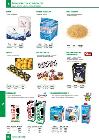 cukier, cytrynki w płynie, mleko, śmietankiP ŻYWNOŚĆ I ARTYKUŁY HIGIENICZNE
www.osaa.com.pl282
P
MLEKO ZAGĘSZCZONE GOSTYŃ
- mleko zagęszczone niesłodzone jest doskonałym dodatkiem
do kawy, herbaty, kakao oraz do celów kulinarnych
MLEKO ŁACIATE
- wysokiej jakości mleko krowie
- mleko bez środków konserwujących i sztucznych dodatków
- cukier biały, klasyczny
CUKIER
- bogate źródło witaminy C
CYTRYNY
- produkt wytworzony z najlepszych
gatunkowo surowców
CUKIER TRZCINOWY
Rodzaj Waga Kod OSAA
brązowy 0,5 kg P0443
Rodzaj Waga Kod OSAA
sypki 1 kg P0022
w kostkach 1 kg P0023
Rodzaj Opakowanie Kod OSAA
w płynie 10 x 7,5 ml P0021
siatka 0,5 kg P0647
Rodzaj Waga Kod OSAA
zagęszczone 350 g P0029
zagęszczone 500 g P0030
zagęszczone light 500 g P0440
- wysoka jakość mleka użytego w produkcji,
gwarantuje wyśmienity smak kawy
ŚMIETANKI W PŁYNIE
- śmietanka w proszku to idealny
sposób na pyszną kawę
- jest również odpowiednia do herbaty,
kakao oraz do celów kulinarnych
ŚMIETANKA W PROSZKU
CREMONA CLASSIC
Rodzaj Pojemność Kod OSAA
Łaciata 10 x 10 ml P0441
Zott 10 x 10 ml P0025
Rodzaj Waga Kod OSAA
w proszku 200 g P0026
- cukier biały, klasyczny
CUKIER W SASZETKACH
Rodzaj Waga Kod OSAA
w saszetkach 100 x 2 g P0024
w saszetkach 200 x 2 g P0442
Rodzaj Pojemność Kod OSAA
0,5% P0434
2% 0,5 l P0343
3,2% P0436
Rodzaj Pojemność Kod OSAA
0,5% P0435
2% 1 l P0344
3,2% P0437
 