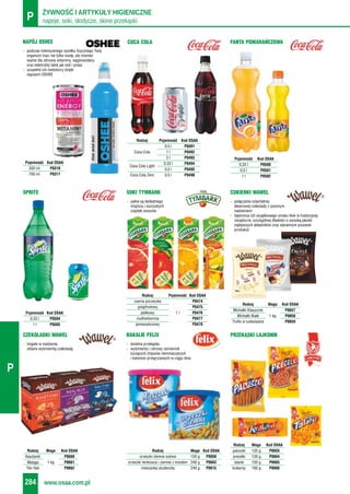 napoje, soki, słodycze, słone przekąskiP ŻYWNOŚĆ I ARTYKUŁY HIGIENICZNE
www.osaa.com.pl284
P
- podczas intensywnego wysiłku fizycznego Twój
organizm traci nie tylko wodę, ale również
ważne dla zdrowia witaminy, węglowodany
oraz elektrolity takie jak sód i potas
- uzupełnij ich niedobory dzięki
napojom OSHEE
NAPÓJ OSHEE
Pojemność Kod OSAA
330 ml P0310
700 ml P0311
COCA COLA FANTA POMARAŃCZOWA
Pojemność Kod OSAA
0,33 l P0500
0,5 l P0501
1 l P0502
Rodzaj Pojemność Kod OSAA
0,5 l P0491
Coca Cola 1 l P0492
2 l P0493
0,33 l P0494
Coca Cola Light
0,5 l P0495
Coca Cola Zero 0,5 l P0498
- pełne są delikatnego
miąższu i soczystych
cząstek owoców
SOKI TYMBARK
Rodzaj Pojemność Kod OSAA
czarna porzeczka P0474
grejpfrutowy P0475
jabłkowy 1 l P0476
multiwitamina P0477
pomarańczowy P0478
- połączenie szlachetnej
deserowej czekolady z pysznym
nadzieniem
- tajemnica ich wyjątkowego smaku tkwi w tradycyjnej
recepturze, szczególnej dbałości o wysoką jakość
najlepszych składników oraz starannym procesie
produkcji
CUKIERKI WAWEL
Rodzaj Waga Kod OSAA
Michałki Klasyczne P0657
Michałki Białe 1 kg P0658
Trufle w czekoladzie P0659
- bogate w nadzienie,
oblane wyśmienitą czekoladą
CZEKOLADKI WAWEL
Rodzaj Waga Kod OSAA
Kasztanki P0660
Malaga 1 kg P0661
Tiki-Taki P0662
- świetna przekąska
- wyśmienity i zdrowy zamiennik
tuczących chipsów ziemniaczanych
i batonów przegryzanych w ciągu dnia
BAKALIE FELIX
Rodzaj Waga Kod OSAA
orzeszki ziemne solone 150 g P0056
orzeszki nerkowca i ziemne z miodem 240 g P0663
mieszanka studencka 240 g P0615
PRZEKĄSKI LAJKONIK
Rodzaj Waga Kod OSAA
paluszki 135 g P0055
precelki 130 g P0664
talarki 150 g P0665
krakersy 100 g P0666
SPRITE
Pojemność Kod OSAA
0,33 l P0504
1 l P0505
 