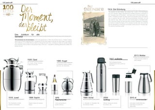 100 years alfi 100 years alfi
1918: Juwel
ementBottle
1914: Die Gründung
The material was trend-setting, the product new: It was in 1914 that Sophie
and Carl Zitzmann began manufacturing insulated aluminium containers in
the Thuringian town of Fischbach – and were quick to find enthusiastic cus-
tomers. Containers to keep hot items warm and cold items cool? The product
was so practical that the small "Aluminiumwarenfabrik Fischbach" did not
stay small for long. Today, alfi is the world market leader in insulated contai-
ners. And even though we have long since moved to Wertheim in Franconia,
we continue to keep the legacy of our company founder alive: Our products
set new standards in construction and design, just as they did 100 years ago.
The secret of sustained quality.
Das Jubiläum für alle
Genießer
The anniversary for all connoisseurs - We've all experienced it. When the moment lives on. It doesn't always
have to be an earth-shattering event. Sometimes it's the small things in life that we never forget. For instance
that comforting cup of coffee that has helped us through the odd crisis. Or taking out Dad's old wooden sledge
and a big flask of tea to keep us kids going all day in the snow. A wonderful comforting feeling that creates this
lasting moment.
1930: Opal
The classic design remains
a feast for the eyes.
1985: Kugel
A timelessly modern product
that sets new standards.
2007: isoBottle
The ecological drinking
experience for when you're on
the move.
2013: Mokka
Enjoyment and comfort in
every respect.
1968: Saphir 1979:
Flaschenkühler
1989: Achat 2009:
isoMug
2010: el
The "chancellor's carafe"
remains a trendsetter.
Elegant shape for timeless
beauty.
Form and function in
perfect harmony.
A silhouette of irresistible flair,
the epitome of style.
Robust, lasting and stylish
for outdoor use.
Drink green! Sustainability has
never been so simple and
pleasurable.
 