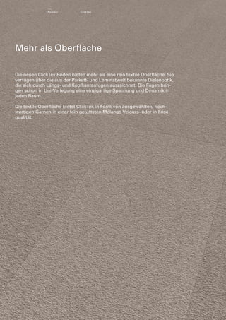 Parador

ClickTex

Mehr als Oberfläche
Die neuen ClickTex Böden bieten mehr als eine rein textile Oberfläche. Sie
verfügen über die aus der Parkett- und Laminatwelt bekannte Dielenoptik,
die sich durch Längs- und Kopfkantenfugen auszeichnet. Die Fugen brin­
gen schon in Uni-Verlegung eine einzigartige Spannung und Dynamik in
jeden Raum.
Die textile Oberfläche bietet ClickTex in Form von ausgewählten, hoch­
wertigen Garnen in einer fein getufteten Mélange Velours- oder in Friséqualität.

 