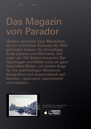 Parador

ClickTex

Das Magazin
von Parador
›Boden‹ berichtet über Menschen,
die ihr schönstes Zuhause der Welt
gefunden haben, die Grundlage
ihres Lebens und Wohnens. Auf
mehr als 100 Seiten erwarten Sie
Reportagen und Bilder rund um ganz
besondere Böden, mit einem Auge
für die wahrhaftigen Momente
fotograﬁert und anspruchsvoll aufbereitet – spannend, faszinierend
und exklusiv.

Jetzt bestellen unter: www.parador.de
oder bei Ihrem Parador-Händler

 