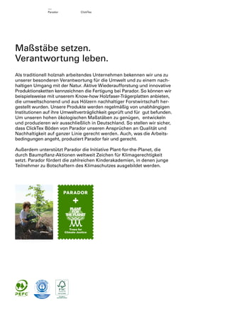 Parador

ClickTex

Maßstäbe setzen.
Verantwortung leben.
Als traditionell holznah arbeitendes Unternehmen bekennen wir uns zu
unserer besonderen Verantwortung für die Umwelt und zu einem nachhaltigen Umgang mit der Natur. Aktive Wiederaufforstung und innovative
Produktionsketten kennzeichnen die Fertigung bei Parador. So können wir
beispielsweise mit unserem Know-how Holzfaser-Trägerplatten anbieten,
die umweltschonend und aus Hölzern nachhaltiger Forstwirtschaft hergestellt wurden. Unsere Produkte werden regelmäßig von unabhängigen
Institutionen auf ihre Umweltverträglichkeit geprüft und für gut befunden.
Um unseren hohen ökologischen Maßstäben zu genügen, entwickeln
und produzieren wir ausschließlich in Deutschland. So stellen wir sicher,
dass ClickTex Böden von Parador unseren Ansprüchen an Qualität und
Nachhaltigkeit auf ganzer Linie gerecht werden. Auch, was die Arbeitsbedingungen angeht, produziert Parador fair und gerecht.
Außerdem unterstützt Parador die Initiative Plant-for-the-Planet, die
durch Baumpﬂanz-Aktionen weltweit Zeichen für Klimagerechtigkeit
setzt. Parador fördert die zahlreichen Kinderakademien, in denen junge
Teilnehmer zu Botschaftern des Klimaschutzes ausgebildet werden.

 